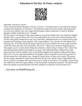 Education Is The Key To Poetry Analysis
Education is the key to success
I have chosen the theme Education is the key to success . I feel that poetry is one of the best manners
to express the importance of education. I will elaborate using three poems namely, My parents kept
me away from children who were rough and Elementary school; classroom in a slum by Stephan
Spender and Blue Umbrellas by D. J. Enright.
The first poem I will analyze is My parents kept me away from children who were rough bye Stephan
Spender. This is a poem about a boy who was confronted by lower class boys whom his parents did
not like. His parents warned him to stay away from them. Although the boy was warned, the boy still
found himself admiring certain elements of the rough children s lives. But he was still afraid of their
bullying ways. In the first stanza My parents kept me away from children who were rough/ and threw
words like stones and who wore torn clothes. The word ... Show more content on Helpwriting.net ...
The speaker says he is more afraid of these boys than he is afraid of tigers. Stanza 2 line 2 reads And
their jerking hands and their knees tight on my arms. This implies that these children have made
physical contact with the speaker; they were probably tugging on the speakers clothes and trying to
talk to him. At some stage they kneeled on the speakers arms to keep him secured on the ground. In
the last stanza line 4, the speaker says, I longed to forgive them, yet they never smiled. This means
that the speaker attempted to make friend with them but the never smiled ; these rough children did
not try as hard as the speaker did. They did not try to worthy to be forgiven. The speaker s parents kept
their child away from the rough children, so that the speaker could get an education. The parents knew
that if the speaker associated himself with those children, his education will not be his key to
... Get more on HelpWriting.net ...
 