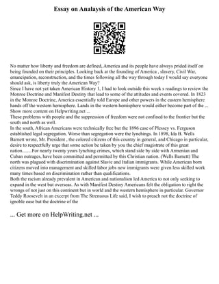 Essay on Analaysis of the American Way
No matter how liberty and freedom are defined, America and its people have always prided itself on
being founded on their principles. Looking back at the founding of America , slavery, Civil War,
emancipation, reconstruction, and the times following all the way through today I would say everyone
should ask, is liberty truly the American Way?
Since I have not yet taken American History 1, I had to look outside this week s readings to review the
Monroe Doctrine and Manifest Destiny that lead to some of the attitudes and events covered. In 1823
in the Monroe Doctrine, America essentially told Europe and other powers in the eastern hemisphere
hands off the western hemisphere. Lands in the western hemisphere would either become part of the ...
Show more content on Helpwriting.net ...
These problems with people and the suppression of freedom were not confined to the frontier but the
south and north as well.
In the south, African Americans were technically free but the 1896 case of Plessey vs. Ferguson
established legal segregation. Worse than segregation were the lynchings. In 1898, Ida B. Wells
Barnett wrote, Mr. President , the colored citizens of this country in general, and Chicago in particular,
desire to respectfully urge that some action be taken by you the chief magistrate of this great
nation........For nearly twenty years lynching crimes, which stand side by side with Armenian and
Cuban outrages, have been committed and permitted by this Christian nation. (Wells Barnett) The
north was plagued with discrimination against Slavic and Italian immigrants. While American born
citizens moved into management and skilled labor jobs new immigrants were given less skilled work
many times based on discrimination rather than qualifications.
Both the racism already prevalent in American and nationalism led America to not only seeking to
expand in the west but overseas. As with Manifest Destiny Americans felt the obligation to right the
wrongs of not just on this continent but in world and the western hemisphere in particular. Governor
Teddy Roosevelt in an excerpt from The Strenuous Life said, I wish to preach not the doctrine of
ignoble ease but the doctrine of the
... Get more on HelpWriting.net ...
 