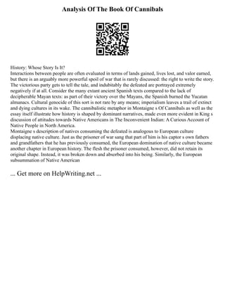 Analysis Of The Book Of Cannibals
History: Whose Story Is It?
Interactions between people are often evaluated in terms of lands gained, lives lost, and valor earned,
but there is an arguably more powerful spoil of war that is rarely discussed: the right to write the story.
The victorious party gets to tell the tale, and indubitably the defeated are portrayed extremely
negatively if at all. Consider the many extant ancient Spanish texts compared to the lack of
decipherable Mayan texts: as part of their victory over the Mayans, the Spanish burned the Yucatan
almanacs. Cultural genocide of this sort is not rare by any means; imperialism leaves a trail of extinct
and dying cultures in its wake. The cannibalistic metaphor in Montaigne s Of Cannibals as well as the
essay itself illustrate how history is shaped by dominant narratives, made even more evident in King s
discussion of attitudes towards Native Americans in The Inconvenient Indian: A Curious Account of
Native People in North America.
Montaigne s description of natives consuming the defeated is analogous to European culture
displacing native culture. Just as the prisoner of war sang that part of him is his captor s own fathers
and grandfathers that he has previously consumed, the European domination of native culture became
another chapter in European history. The flesh the prisoner consumed, however, did not retain its
original shape. Instead, it was broken down and absorbed into his being. Similarly, the European
subsummation of Native American
... Get more on HelpWriting.net ...
 