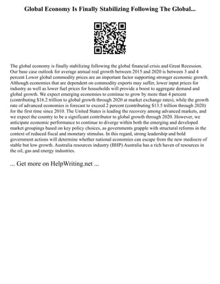 Global Economy Is Finally Stabilizing Following The Global...
The global economy is finally stabilizing following the global financial crisis and Great Recession.
Our base case outlook for average annual real growth between 2015 and 2020 is between 3 and 4
percent Lower global commodity prices are an important factor supporting stronger economic growth.
Although economies that are dependent on commodity exports may suffer, lower input prices for
industry as well as lower fuel prices for households will provide a boost to aggregate demand and
global growth. We expect emerging economies to continue to grow by more than 4 percent
(contributing $16.2 trillion to global growth through 2020 at market exchange rates), while the growth
rate of advanced economies is forecast to exceed 2 percent (contributing $13.5 trillion through 2020)
for the first time since 2010. The United States is leading the recovery among advanced markets, and
we expect the country to be a significant contributor to global growth through 2020. However, we
anticipate economic performance to continue to diverge within both the emerging and developed
market groupings based on key policy choices, as governments grapple with structural reforms in the
context of reduced fiscal and monetary stimulus. In this regard, strong leadership and bold
government actions will determine whether national economies can escape from the new mediocre of
stable but low growth. Australia resources industry (BHP) Australia has a rich haven of resources in
the oil, gas and energy industries.
... Get more on HelpWriting.net ...
 
