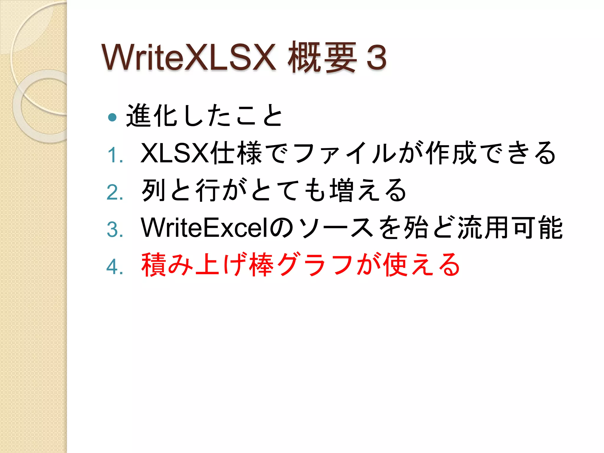 WriteXLSX 概要３
 進化したこと
1. XLSX仕様でファイルが作成できる
2. 列と行がとても増える
3. WriteExcelのソースを殆ど流用可能
4. 積み上げ棒グラフが使える
 
