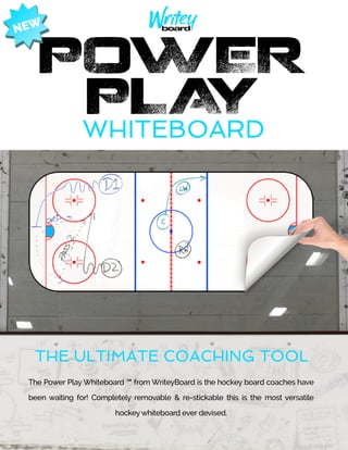 WHITEBOARD
The Power Play Whiteboard ™ from WriteyBoard is the hockey board coaches have
been waiting for! Completely removable & re-stickable this is the most versatile
hockeywhiteboard ever devised.
THE ULTIMATE COACHING TOOL
POWER
PLAY
NEW
 