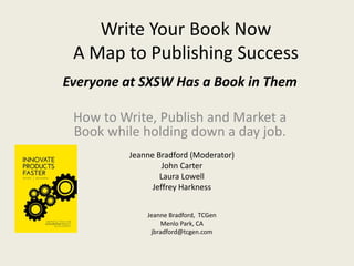 Write Your Book Now
 A Map to Publishing Success
Everyone at SXSW Has a Book in Them

 How to Write, Publish and Market a
 Book while holding down a day job.
         Jeanne Bradford (Moderator)
                  John Carter
                 Laura Lowell
               Jeffrey Harkness


             Jeanne Bradford, TCGen
                 Menlo Park, CA
              jbradford@tcgen.com
 