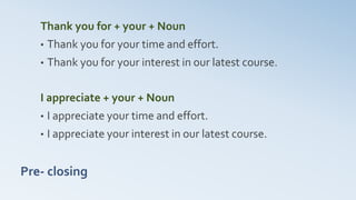 Pre- closing
Thank you for + your + Noun
• Thank you for your time and effort.
• Thank you for your interest in our latest course.
I appreciate + your + Noun
• I appreciate your time and effort.
• I appreciate your interest in our latest course.
 