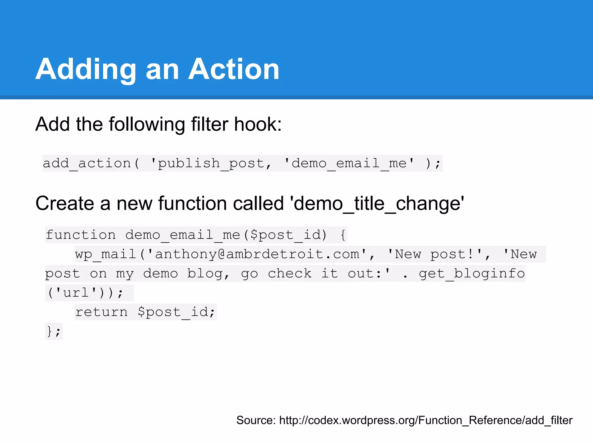 How Hooks Work (continued)
Hooks have 4 parameters
● Tag (required)
  ○ This is the WordPress named location where the
     hook takes place.
● Function (required)
  ○ This is the function to be called when the hook is
     executed.
● Priority (optional)
  ○ This determines the order your function is run, the
     lower, the earlier.
● Parameters (optional)
  ○ This is the number of parameters your function takes
 