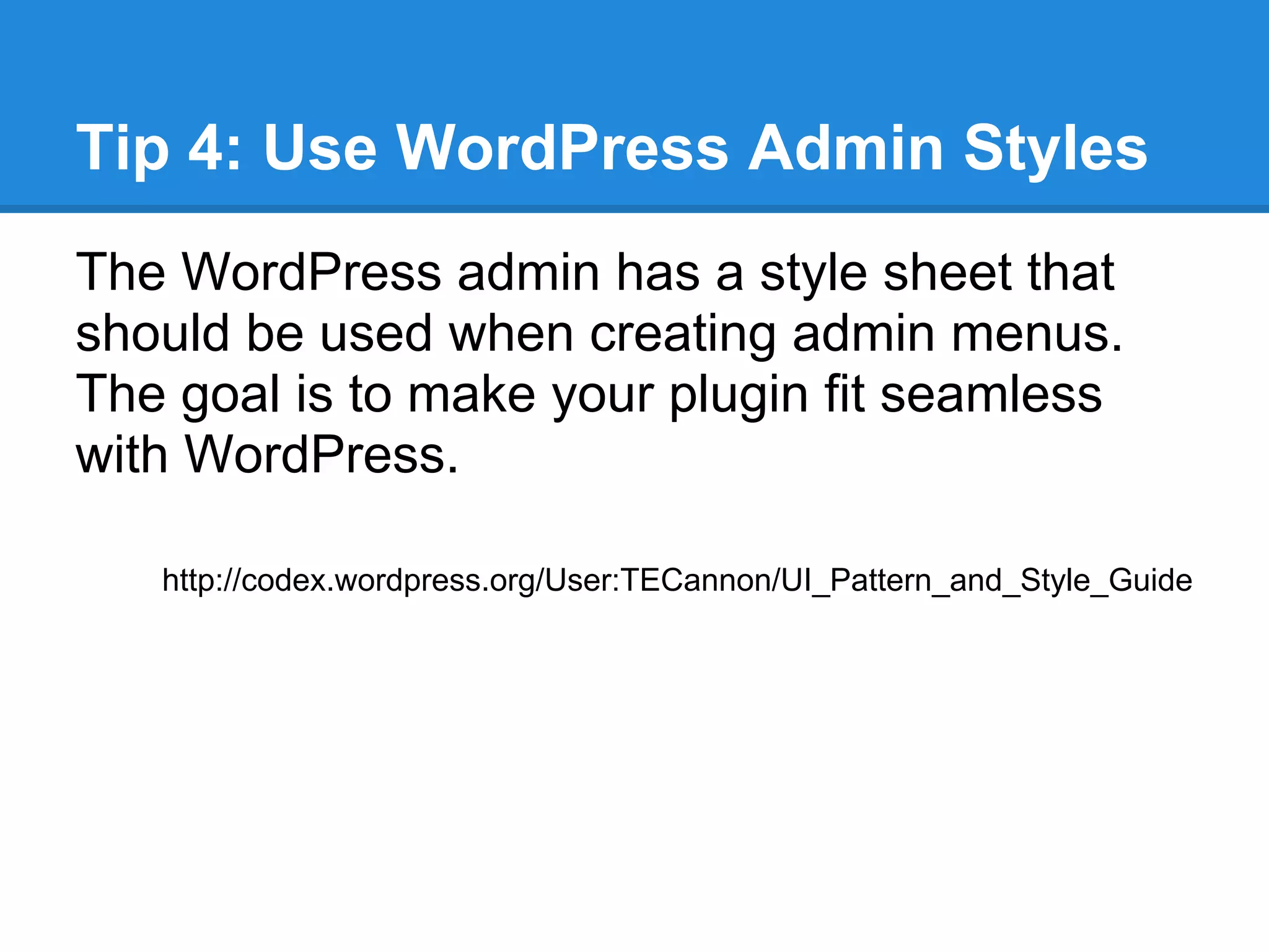 Adding a Settings Page (continued)
Finally we need to generate the HTML and
functionality of the admin menu:
function demo_plugin_options() {
   //get the option
    $replaceWord = get_option('demo_myValue');

   //save functionality
   if(isset($_REQUEST['demo_update_admin']) && $_REQUEST
['demo_update_admin']) {
       update_option('demo_myValue', $_POST['myValue']);
       $replaceWord = $_POST['myValue'];
       echo "<div id='message' class='updated fade'><p>Demo Plugin
Settings Saved!</p></div>";
   }

    //display the page
    include_once(dirname(__FILE__) . '/demo_admin.php');
}
 
