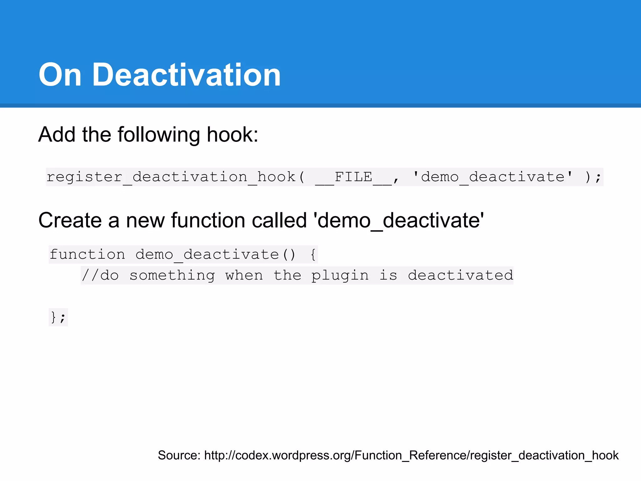 Filter Hooks and Action Hooks
WordPress plugins rely on the many hooks
within the system to get things done.
Filter Hooks
Filters are the hooks that WordPress launches to modify
text of various types before adding it to the database or
sending it to the browser screen.

Action Hooks
Actions are the hooks that the WordPress core launches at
specific points during execution, or when specific events
occur.
                                  Source: http://codex.wordpress.org/Plugin_API
 