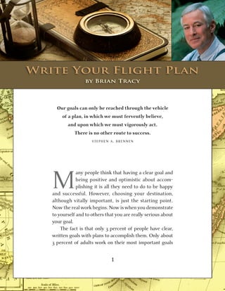 u
                         CHAPTER THREE


    Write	Your	Flight	Plan
           Write Your
	                      by	Brian	Tracy
                      Flight Plan
         Our goals can only be reached through the vehicle
           of a plan, in which we must fervently believe,
              and upon which we must vigorously act.
                 There is no other route to success.
                          STEPHEN A. BRENNEN




       M
                   any people think that having a clear goal and
                   being positive and optimistic about accom-
                   plishing it is all they need to do to be happy
       and successful. However, choosing your destination,
       although vitally important, is just the starting point.
       Now the real work begins. Now is when you demonstrate
       to yourself and to others that you are really serious about
       your goal.
           The fact is that only 3 percent of people have clear,
       written goals with plans to accomplish them. Only about
       3 percent of adults work on their most important goals


                                   1
                                   35
 
