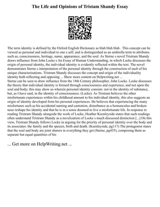 The Life and Opinions of Tristam Shandy Essay
The term identity is defined by the Oxford English Dictionary as blah blah blah . This concept can be
viewed as personal and individual to one s self, and is distinguished as an umbrella term to attributes
such as; consciousness, heritage, name, appearance, and the soul. As Sterne s novel Tristram Shandy
draws influence from John Locke s An Essay of Human Understanding, in which Locke discusses the
origin of personal identity, the individual identity is evidently reflected within the text. The novel
demonstrates Sterne s interpretation of the personal identity through the construction of each of his
unique characterisations. Tristram Shandy discusses the concept and origin of the individuality
identity both reflecting and opposing ... Show more content on Helpwriting.net ...
Sterne can be seen to draw influence from the 18th Century philosopher, John Locke. Locke discusses
the theory that individual identity is formed through consciousness and experience, and not upon the
soul and body; this may show us wherein personal identity consists: not in the identity of substance,
but, as I have said, in the identity of consciousness. (Locke). As Tristram believes the other
misfortunate experiences within his childhood amount to his individual identity, this also suggests an
origin of identity developed from his personal experiences. He believes that experiencing the many
misfortunes such as his accidental naming and castration, disturbance as a homunculus and broken
nose reshape his identity and that he is in a sense doomed to live a misfortunate life. In response to
reading Tristram Shandy alongside the work of Locke, Heather Keenleyside states that such readings
often understand Tristram Shandy as a novelization of Locke s much discussed distinction [...] On this
view, Tristram Shandy follows Locke in arguing for the priority of personal identity over the body and
its associates: the family and the species, birth and death. (Keenleyside, pg117) The protagonist states
that the soul and body are joint sharers in everything they get (Sterne, pg435), composing them as
separate but equal quantities of his
... Get more on HelpWriting.net ...
 
