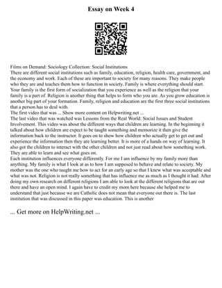 Essay on Week 4
Films on Demand: Sociology Collection: Social Institutions
There are different social institutions such as family, education, religion, health care, government, and
the economy and work. Each of these are important to society for many reasons. They make people
who they are and teaches them how to function in society. Family is where everything should start.
Your family is the first form of socialization that you experience as well as the religion that your
family is a part of. Religion is another thing that helps to form who you are. As you grow education is
another big part of your formation. Family, religion and education are the first three social institutions
that a person has to deal with.
The first video that was ... Show more content on Helpwriting.net ...
The last video that was watched was Lessons from the Real World: Social Issues and Student
Involvement. This video was about the different ways that children are learning. In the beginning it
talked about how children are expect to be taught something and memorize it then give the
information back to the instructor. It goes on to show how children who actually get to get out and
experience the information then they are learning better. It is more of a hands on way of learning. It
also got the children to interact with the other children and not just read about how something work.
They are able to learn and see what goes on.
Each institution influences everyone differently. For me I am influence by my family more than
anything. My family is what I look at as to how I am supposed to behave and relate to society. My
mother was the one who taught me how to act for an early age so that I knew what was acceptable and
what was not. Religion is not really something that has influence me as much as I thought it had. After
doing my own research on different religions I am able to look at the different religions that are out
there and have an open mind. I again have to credit my mom here because she helped me to
understand that just because we are Catholic does not mean that everyone out there is. The last
institution that was discussed in this paper was education. This is another
... Get more on HelpWriting.net ...
 