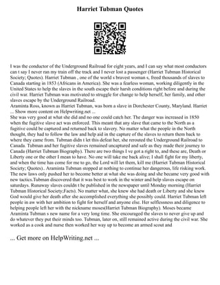 Harriet Tubman Quotes
I was the conductor of the Underground Railroad for eight years, and I can say what most conductors
can t say I never ran my train off the track and I never lost a passenger (Harriet Tubman Historical
Society; Quotes). Harriet Tubman , one of the world s bravest woman s, freed thousands of slaves to
Canada starting in 1853 (Africans in America). She was a fearless woman, working diligently in the
United States to help the slaves in the south escape their harsh conditions right before and during the
civil war. Harriet Tubman was motivated to struggle for change to help herself, her family, and other
slaves escape by the Underground Railroad.
Araminta Ross, known as Harriet Tubman, was born a slave in Dorchester County, Maryland. Harriet
... Show more content on Helpwriting.net ...
She was very good at what she did and no one could catch her. The danger was increased in 1850
when the fugitive slave act was enforced. This meant that any slave that came to the North as a
fugitive could be captured and returned back to slavery. No matter what the people in the North
thought, they had to follow the law and help aid in the capture of the slaves to return them back to
where they came from. Tubman didn t let this defeat her, she rerouted the Underground Railroad to
Canada. Tubman and her fugitive slaves remained uncaptured and safe as they made their journey to
Canada (Harriet Tubman Biography). There are two things I ve got a right to, and these are, Death or
Liberty one or the other I mean to have. No one will take me back alive; I shall fight for my liberty,
and when the time has come for me to go, the Lord will let them, kill me (Harriet Tubman Historical
Society; Quotes).. Araminta Tubman stopped at nothing to continue her dangerous, life risking work.
The new laws only pushed her to become better at what she was doing and she became very good with
new tactics.Tubman discovered that it was best to work in the winter and help slaves escape on
saturdays. Runaway slaves couldn t be published in the newspaper until Monday morning (Harriet
Tubman Historical Society;Facts). No matter what, she knew she had death or Liberty and she knew
God would give her death after she accomplished everything she possibly could. Harriet Tubman left
people in aw with her ambition to fight for herself and anyone else. Her selflessness and diligence to
helping people left her with the nickname moses(Harriet Tubman Biography). Moses became
Araminta Tubman s new name for a very long time. She encouraged the slaves to never give up and
do whatever they put their minds too. Tubman, later on, still remained active during the civil war. She
worked as a cook and nurse then worked her way up to become an armed scout and
... Get more on HelpWriting.net ...
 