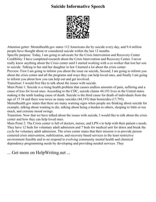 Suicide Informative Speech
Attention getter: Mentalhealth.gov states 112 Americans die by suicide every day, and 9.4 million
people have thought about or considered suicide within the last 12 months.
Specific purpose: Today, I am going to advocate for the Crisis Intervention and Recovery Center
Credibility: I have completed research about the Crisis Intervention and Recovery Center. I never
really knew anything about the Crisis center until I started working with a co worker that lost her son
to suicide. Talking to her and her daughter in law I learned a lot about the crisis center.
Preview: First I am going to inform you about the issue on suicide, Second, I am going to inform you
about the crisis center and all the programs and ways they can help loved ones, and finally I am going
to inform you about how you can help out and get involved.
Transition: I would first like to talk about the issues with suicide.
Main Point 1: Suicide is a rising health problem that causes endless amounts of pain, suffering and a
cause of loss for loved ones. According to the CDC, suicide claims 44,193 lives in the United states
making it the tenth leading cause of death. Suicide is the third cause for death of individuals from the
age of 15 34 and there was twice as many suicides (44,193) than homicides (17,793).
Mentalhealth.gov states that there are many warning signs when people are thinking about suicide for
example, talking about wanting to die, talking about being a burden to others, sleeping to little or too
much, and extreme mood swings.
Transition: Now that we have talked about the issues with suicide, I would like to talk about the crisis
center and how they can help loved ones.
Main Point 2: The Crisis center is full of doctors, nurses, and LPN s to help with their patient s needs.
They have 12 beds for voluntary adult admission and 7 beds for medical unit for detox and break the
cycle for voluntary adult admission. The crisis center states that their mission is to provide person
centered crisis intervention, stabilization, and recovery based services in the least restrictive
environment feasible and to no respond to evolving community mental health and chemical
dependency programming needs by developing and providing needed services. They
... Get more on HelpWriting.net ...
 