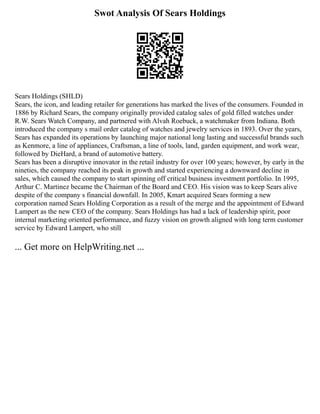 Swot Analysis Of Sears Holdings
Sears Holdings (SHLD)
Sears, the icon, and leading retailer for generations has marked the lives of the consumers. Founded in
1886 by Richard Sears, the company originally provided catalog sales of gold filled watches under
R.W. Sears Watch Company, and partnered with Alvah Roebuck, a watchmaker from Indiana. Both
introduced the company s mail order catalog of watches and jewelry services in 1893. Over the years,
Sears has expanded its operations by launching major national long lasting and successful brands such
as Kenmore, a line of appliances, Craftsman, a line of tools, land, garden equipment, and work wear,
followed by DieHard, a brand of automotive battery.
Sears has been a disruptive innovator in the retail industry for over 100 years; however, by early in the
nineties, the company reached its peak in growth and started experiencing a downward decline in
sales, which caused the company to start spinning off critical business investment portfolio. In 1995,
Arthur C. Martinez became the Chairman of the Board and CEO. His vision was to keep Sears alive
despite of the company s financial downfall. In 2005, Kmart acquired Sears forming a new
corporation named Sears Holding Corporation as a result of the merge and the appointment of Edward
Lampert as the new CEO of the company. Sears Holdings has had a lack of leadership spirit, poor
internal marketing oriented performance, and fuzzy vision on growth aligned with long term customer
service by Edward Lampert, who still
... Get more on HelpWriting.net ...
 