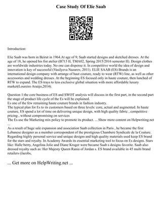 Case Study Of Elie Saab
Introduction:
Elie Saab was born in Beirut in 1964.At age of 9; Saab started designs and sketched dresses. At the
age of 18, he opened his fist atelier (B713 II, TMA02, Spring 2015/2016 semester II). Design clothes
are worldwide industries today. No one can dispense it. In competitive world the idea of design and
innovation is key of successful (Vasilyeva Nazarov, 2011). ELIE SAAB (ES) Brands is an
international design company with arrange of haut couture, ready to wear (RTW) line, as well as other
accessories and wedding dresses. At the beginning ES focused only in haute couture, then lunched of
RTW to expand. The ES trays to less exclusive global situation with more affordable luxury
market(Loureiro Araújo,2014).
Question 1:the core business of ES and SWOT analysis will discuss in the first part, in the second part
the stage of product life cycle of the Es will be explained.
Es one of the few remaining haute couture brands in fashion industry.
The typical plan for Es to its customers based on three levels: core, actual and augmented. In haute
couture, ES spend a lot of time on delivering unique design, with high quality fabric , competitive
pricing , without compromising on services
The Es use the Marketing mix policy to promote its product. ... Show more content on Helpwriting.net
...
As a result of huge sale expansion and association Saab collection in Paris , he became the first
Lebanese designer as a member correspondent of the prestigious Chambere Syndicale de la Couture.
Regarding highly personal service and unique designs and high quality materials used keep ES brand
for the stars and royalty. In Academy Awards its essential marketing tool to focus on Es designs. Stars
like: Halle berry, Angelina Jolie and Diane Kruger were became Saab s designs favorite. Saab also
dressed royalty such as: Her Majesty Queen Rania of Jordan s. ES brand available in 45 multi brand
retailers (Jacobs,
... Get more on HelpWriting.net ...
 