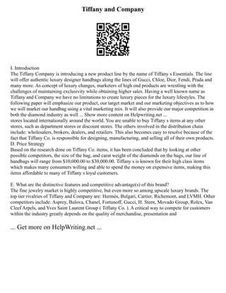 Tiffany and Company
I. Introduction
The Tiffany Company is introducing a new product line by the name of Tiffany s Essentials. The line
will offer authentic luxury designer handbags along the lines of Gucci, Chloe, Dior, Fendi, Prada and
many more. As concept of luxury changes, marketers of high end products are wrestling with the
challenges of maintaining exclusivity while obtaining higher sales. Having a well known name as
Tiffany and Company we have no limitations to create luxury pieces for the luxury lifestyles. The
following paper will emphasize our product, our target market and our marketing objectives as to how
we will market our handbag using a vital marketing mix. It will also provide our major competition in
both the diamond industry as well ... Show more content on Helpwriting.net ...
stores located internationally around the world. You are unable to buy Tiffany s items at any other
stores, such as department stores or discount stores. The others involved in the distribution chain
include: wholesalers, brokers, dealers, and retailers. This also becomes easy to resolve because of the
fact that Tiffany Co. is responsible for designing, manufacturing, and selling all of their own products.
D. Price Strategy
Based on the research done on Tiffany Co. items, it has been concluded that by looking at other
possible competitors, the size of the bag, and carat weight of the diamonds on the bags, our line of
handbags will range from $10,000.00 to $30,000.00. Tiffany s is known for their high class items
which makes many consumers willing and able to spend the money on expensive items, making this
items affordable to many of Tiffany s loyal customers.
E. What are the distinctive features and competitive advantage(s) of this brand?
The fine jewelry market is highly competitive, but even more so among upscale luxury brands. The
top tier rivalries of Tiffany and Company are: Hermès, Bulgari, Cartier, Richemont, and LVMH. Other
competitors include: Asprey, Bulova, Chanel, Fortunoff, Gucci, H. Stern, Movado Group, Rolex, Van
Cleef Arpels, and Yves Saint Laurent Group ( Tiffany Co. ). A critical way to compete for customers
within the industry greatly depends on the quality of merchandise, presentation and
... Get more on HelpWriting.net ...
 