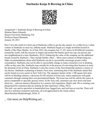 Starbucks Keeps It Brewing in China
Assignment 1: Starbucks Keeps It Brewing In China
Shianne Dance Edwards
Strayer University Marketing 510
Professor Karen Mountain
January 20, 2013
How I love the smell of a fresh cup of Starbucks coffee to get the day started. As a coffee lover, I often
venture to Starbucks to meet my caffeine needs. Starbucks began as a single storefront located in
Seattle s Pike Place Market. As of July 2012, the company has 17, 651 stores in 60 different countries
around the world, with the mission to inspire and nurture the human spirit one cup, one person and
one neighborhood at a time (Starbucks, 2012). Enhancing the value of the company are the additional
brands owned by Starbuck s. They include Seattle s Best ... Show more content on Helpwriting.net ...
Make recommendations about what Starbucks can do to successfully encourage greater coffee
consumption. Starbucks may not be able to successfully change as many consumers over to drinking
coffee as they may like. Starbucks may actually be in the process of converting their business to meet
the demands of tea in China. Starbucks is also the owners of the Tazo brand that markets a variety of
tea choices. Starbucks is planning to brand a Tazo store, mimicking that of the Starbucks chains that
can be found on every corner in New York City. The signature feature of the 1,700 square foot store
will be its blending stations, a showcase for 80 varieties of loose teas, where employees will guide
customers through creating their own personalized blends. The loose teas will be sold by the ounce at
prices comparable to specialty grocery stores. In the Tazo café, customers can slow down and learn
about tea ... and can immerse themselves in a sensory rich experience, Shafer said. We re creating a tea
playground for customers that are looking for that experience. (Thau, 2012)
The café s are said to specialize in handcrafted teas, bagged teas, and iced teas at a tea bar. There will
also be a selection of pastries and treats, all well appreciated in the Asian culture
(Best/Hawkins/Mothersbaugh, 2010). If
... Get more on HelpWriting.net ...
 