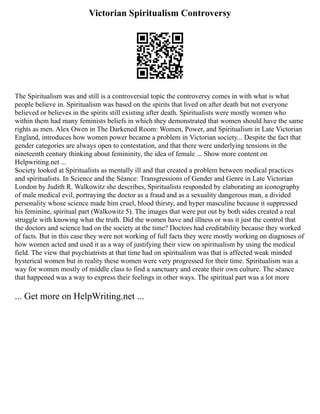 Victorian Spiritualism Controversy
The Spiritualism was and still is a controversial topic the controversy comes in with what is what
people believe in. Spiritualism was based on the spirits that lived on after death but not everyone
believed or believes in the spirits still existing after death. Spiritualists were mostly women who
within them had many feminists beliefs in which they demonstrated that women should have the same
rights as men. Alex Owen in The Darkened Room: Women, Power, and Spiritualism in Late Victorian
England, introduces how women power became a problem in Victorian society... Despite the fact that
gender categories are always open to contestation, and that there were underlying tensions in the
nineteenth century thinking about femininity, the idea of female ... Show more content on
Helpwriting.net ...
Society looked at Spiritualists as mentally ill and that created a problem between medical practices
and spiritualists. In Science and the Séance: Transgressions of Gender and Genre in Late Victorian
London by Judith R. Walkowitz she describes, Spiritualists responded by elaborating an iconography
of male medical evil, portraying the doctor as a fraud and as a sexuality dangerous man, a divided
personality whose science made him cruel, blood thirsty, and hyper masculine because it suppressed
his feminine, spiritual part (Walkowitz 5). The images that were put out by both sides created a real
struggle with knowing what the truth. Did the women have and illness or was it just the control that
the doctors and science had on the society at the time? Doctors had creditability because they worked
of facts. But in this case they were not working of full facts they were mostly working on diagnoses of
how women acted and used it as a way of justifying their view on spiritualism by using the medical
field. The view that psychiatrists at that time had on spiritualism was that is affected weak minded
hysterical women but in reality these women were very progressed for their time. Spiritualism was a
way for women mostly of middle class to find a sanctuary and create their own culture. The séance
that happened was a way to express their feelings in other ways. The spiritual part was a lot more
... Get more on HelpWriting.net ...
 