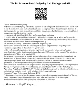 The Performance Based Budgeting And The Approach Of...
Hoover Performance Budgeting
Performance based budgeting refers to the approach of allocating funds that link measured results with
policy decisions. It focuses on results and outcomes of programs rather than on the cost of inputs. It
facilitates greater and more scientific accountability for outcomes. Fund allocation is prioritised based
on a program s ability to achieve goals.
Legislative Analyst s Office [1] defines performance based budget as:
... the allocation of resource based on an expectation of performance levels, where performance is
measured in specific, meaningful terms. It differs from the traditional approach to budgeting in that it
focusses on outcomes rather than on inputs or processes. [1]
For instance, providing ... Show more content on Helpwriting.net ...
The Hoover Commission made the following observations for performance budgeting while
recommending overhaul of the nation s budget process:
Under performance budgeting, government departments and agencies would prepare budgets
according to their major functions, activities and projects [8] focusing on the impact of the activity or
service instead of things to be acquired [8]
These budget reforms aimed to provide holistic information about programs and activities based on
measurement of ultimate impact of outcomes through parameters that measured effectiveness and
efficiency of operations. Thus the question of optimal utilization of resources and whether the
government is allocating them accordingly was to be addressed by this reform.
The Commission recommendations on performance budgeting requirements (HPB) were implemented
through two legislations: The National Security Act Amendments (1949) and the Budgeting and
Accounting Procedures Act (BAPA), 1950 that prescribed a less prescriptive definition of performance
budgeting that instituted country wide adoption of this budget technique.
Elements of Hover Performance Budgeting (HPB)
Performance measurement based processes require certain elements as prerequisite in each of the four
stages viz proposal; negotiation and approval; execution and reporting. To be meaningful,
performance measurement in budgeting must be reflected in each stage
... Get more on HelpWriting.net ...
 