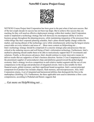 Netw583 Course Project Essay
NETW583 Course Project Intel Corporation has been great in the past when it had seen success. But
of the last couple decade its success has not been top shape. But to achieve this success they are
reaching for they will need an effective deployment strategy within their market, Intel Corporation
needs to implement a technology strategy that will showcase its encompasses ability to involve
business groups throughout the planning process, while maintaining integration of the processes from
within things like their corporate planning schedule, Intel s plans should rapidly change within the
market, and staying abreast of the technology curve while simultaneously achieving the largest returns
conceivable on every initiative and areas of ... Show more content on Helpwriting.net ...
Intel s technology strategy should be comprised of a concrete strategic plan and processes that are
critical to the enduring success and well being of Intel s information technology. Furthermore, Intel s
method to planning should enable them to be able to meticulously support their IT investments and
solutions. Finally, as this process advances, Intel, should continue to create innovative means to
deliver results that are supportive of Intel s business direction. Section 2 Core Competencies Intel is
the preeminent supplier of semiconductor chips and platforms geared toward the global digital
economy. Intel s strategy involves competition in each relative market segment and the use of core
competencies in the design and production of integrated circuits. Intel is also notable for their
financial assets, global existence, and their significant brand recognition. Intel s current principal
component level product line includes chipsets, flash memory, and microprocessors. Also, Intel
Corporation retains, A set of integrated and harmonized abilities that distinguish the firm in the
marketplace (Schilling 123). Furthermore, the three applicable tests used to determine a firm s core
competencies, according to Prahalad and Hamel, suggests that
... Get more on HelpWriting.net ...
 
