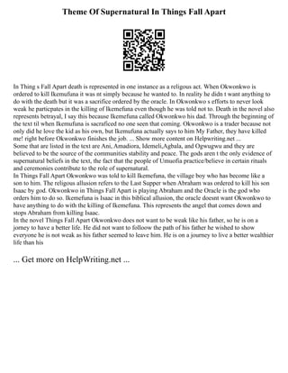 Theme Of Supernatural In Things Fall Apart
In Thing s Fall Apart death is represented in one instance as a religous act. When Okwonkwo is
ordered to kill Ikemufuna it was nt simply because he wanted to. In reality he didn t want anything to
do with the death but it was a sacrifice ordered by the oracle. In Okwonkwo s efforts to never look
weak he particpates in the killing of Ikemefuna even though he was told not to. Death in the novel also
represents betrayal, I say this because Ikemefuna called Okwonkwo his dad. Through the beginning of
the text til when Ikemufuna is sacraficed no one seen that coming. Okwonkwo is a trader because not
only did he love the kid as his own, but Ikemufuna actually says to him My Father, they have killed
me! right before Okwonkwo finishes the job. ... Show more content on Helpwriting.net ...
Some that are listed in the text are Ani, Amadiora, Idemeli,Agbala, and Ogwugwu and they are
believed to be the source of the communities stability and peace. The gods aren t the only evidence of
supernatural beliefs in the text, the fact that the people of Umuofia practice/believe in certain rituals
and ceremonies contribute to the role of supernatural.
In Things Fall Apart Okwonkwo was told to kill Ikemefuna, the village boy who has become like a
son to him. The religous allusion refers to the Last Supper when Abraham was ordered to kill his son
Isaac by god. Okwonkwo in Things Fall Apart is playing Abraham and the Oracle is the god who
orders him to do so. Ikemefuna is Isaac in this biblical allusion, the oracle doesnt want Okwonkwo to
have anything to do with the killing of Ikemefuna. This represents the angel that comes down and
stops Abraham from killing Isaac.
In the novel Things Fall Apart Okwonkwo does not want to be weak like his father, so he is on a
jorney to have a better life. He did not want to folloow the path of his father he wished to show
everyone he is not weak as his father seemed to leave him. He is on a journey to live a better wealthier
life than his
... Get more on HelpWriting.net ...
 