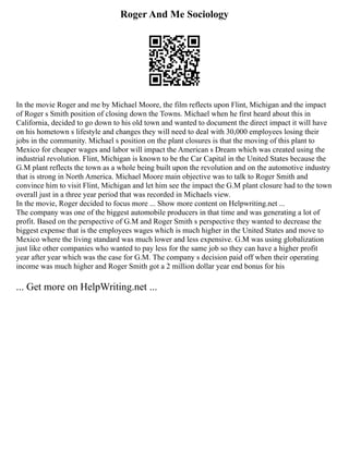 Roger And Me Sociology
In the movie Roger and me by Michael Moore, the film reflects upon Flint, Michigan and the impact
of Roger s Smith position of closing down the Towns. Michael when he first heard about this in
California, decided to go down to his old town and wanted to document the direct impact it will have
on his hometown s lifestyle and changes they will need to deal with 30,000 employees losing their
jobs in the community. Michael s position on the plant closures is that the moving of this plant to
Mexico for cheaper wages and labor will impact the American s Dream which was created using the
industrial revolution. Flint, Michigan is known to be the Car Capital in the United States because the
G.M plant reflects the town as a whole being built upon the revolution and on the automotive industry
that is strong in North America. Michael Moore main objective was to talk to Roger Smith and
convince him to visit Flint, Michigan and let him see the impact the G.M plant closure had to the town
overall just in a three year period that was recorded in Michaels view.
In the movie, Roger decided to focus more ... Show more content on Helpwriting.net ...
The company was one of the biggest automobile producers in that time and was generating a lot of
profit. Based on the perspective of G.M and Roger Smith s perspective they wanted to decrease the
biggest expense that is the employees wages which is much higher in the United States and move to
Mexico where the living standard was much lower and less expensive. G.M was using globalization
just like other companies who wanted to pay less for the same job so they can have a higher profit
year after year which was the case for G.M. The company s decision paid off when their operating
income was much higher and Roger Smith got a 2 million dollar year end bonus for his
... Get more on HelpWriting.net ...
 