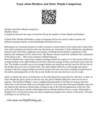 Essay about Brothers and Sister Maude Comparison
Brothers and Sister Maude comparison
Matthew Davis
Comparison between the range of emotions felt by the speaker in Sister Maude and Brothers .
In Both Sister Maude and Brother a range of language devices are used in order to portray the
different emotions and the varied relationships the poem focus on.
Both poems use structural elements in order to portray a certain effect on the reader and to make them
feel certain emotions just based on the way the poems are structured. In Sister Maude the enjambment
between each of the lines emphasises the jealousy of Maude herself and the continuation of the
jealousy she undergoes for her sisters lover. The Rhyme scheme could also symbolise the continuation
of the poem as the ... Show more content on Helpwriting.net ...
However Brother has a much more simpler meaning towards the reader as it is the emotion felt by the
younger brother as his older brother has left him while the younger brother went back to get some bus
fare. The brother cowardly says to his younger brother you should go and ask mum for the bus fare as
the brother does not want to confront him. The older brother thinks he is old enough and mature
enough to take his younger brother out and be trusted; this turns out to be a complete juxtaposition to
the reality and juxtaposition to the title as true brother are not ones that leave you for a joke .
Guilt is a theme that occurs in both poems as the individual feels remorseful for what they ve done. In
Sister Maude the guilt is quite an obvious one; the guilt of Maude killing her sisters lover out of
jealousy. The hatred of Maude s sister is emphasised particularly in the last two stanzas and most
effectively in the last line; Bide you with death and sin. Even at the end of the poem Maudes sister has
not forgiven her and has no future plans of doing so due to the full stop appearance at the end. This
really cuts off the poem and the relationship between Maude and her sister as a sister relationship is
thought to be a loving and caring one which completely juxtaposes the entirety of the poem. The guilt
in Brothers is an obvious one
... Get more on HelpWriting.net ...
 