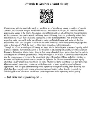 Diversity In America s Racial History
Commencing with the straightforward, yet unethical act of introducing slaves, regardless of race, to
America, racial tension wedged itself into America s atmosphere in the past, its conscience in the
present, and legacy in the future. As America s racial history did not reflect the most pleasant aspects
of the events and concepts in America s history, its racial history, however, profoundly reflected the
racial relations we, as individuals and a collective society experience today, with present events
regarding racial issues able to be traced back to racial conflicts in history such as the civil rights
movements, racist laws designed to maintain the social hierarchy, and white supremacist groups that
exist to this very day. With the many ... Show more content on Helpwriting.net ...
Through his efforts pertaining racial history, society s role in furthering that process of equality and all
it entailed became exponentially easier as the blueprint in advocating for equality is within American
history in that not just Martin Luther King Jr., but many other civil rights leaders have laid the path in
equal rights and indirectly given today s society an insight of the effects of certain actions in the past
and the consequences of events in the present and future. Regardless of King and others mindset in
terms of leading future generations to carry on the fight and the thirteenth amendment that legally
abolished slavery except as a punishment for crime whereof the party shall have been duly convicted
(Reconstruction), many other laws were ratified to counter protests regarding equal rights and
opportunity, with the goal of maintaining white supremacy throughout society, even if slavery was
abolished. For example, prior to any action or movement Martin Luther King Jr. executed, the
Mississippi Black Codes were ratified as a venue to promote white supremacy and to greatly
... Get more on HelpWriting.net ...
 