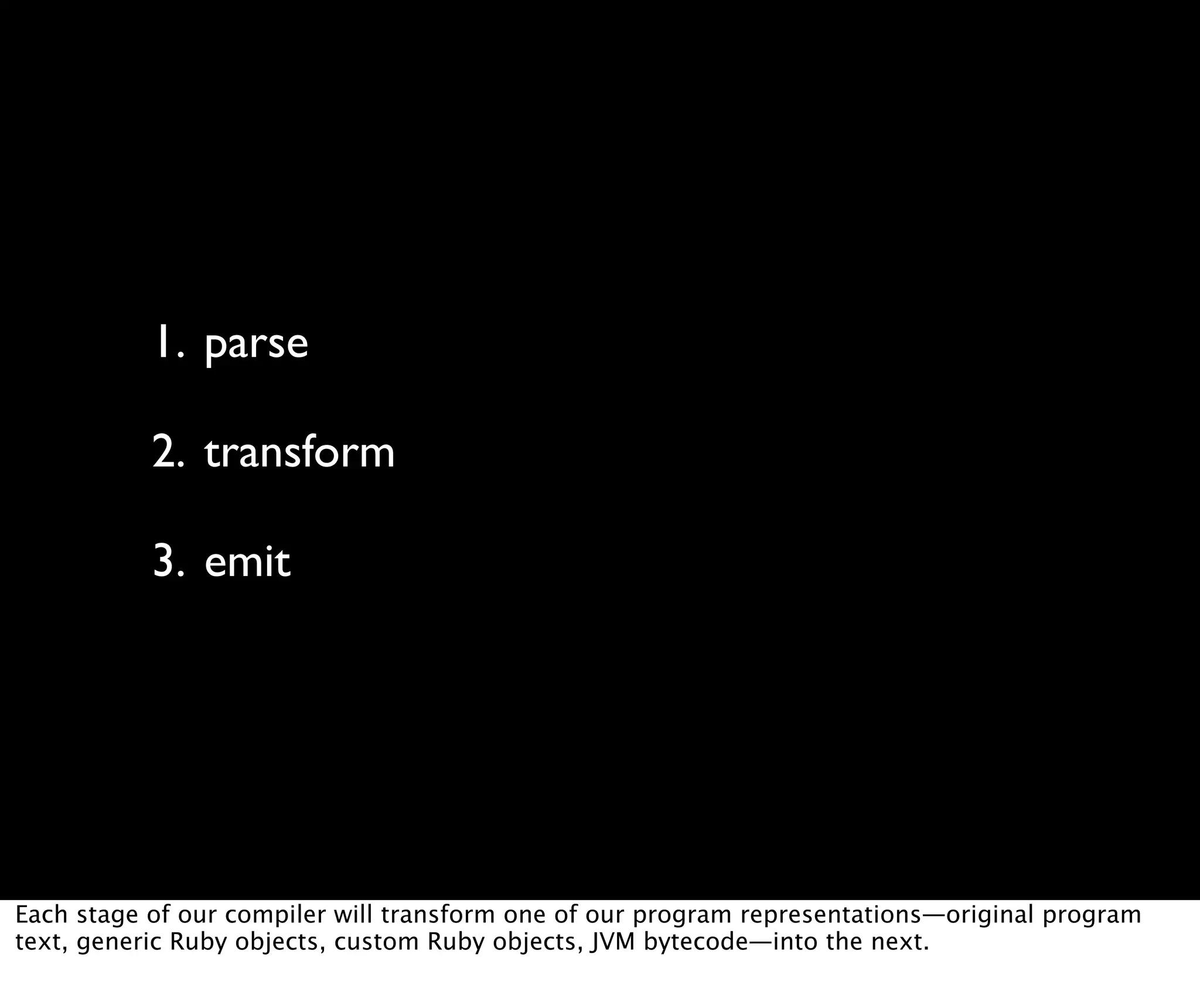 1. parse 2. transform 3. emit Each stage of our compiler will transform one of our program representations—original program text, generic Ruby objects, custom Ruby objects, JVM bytecode—into the next. 