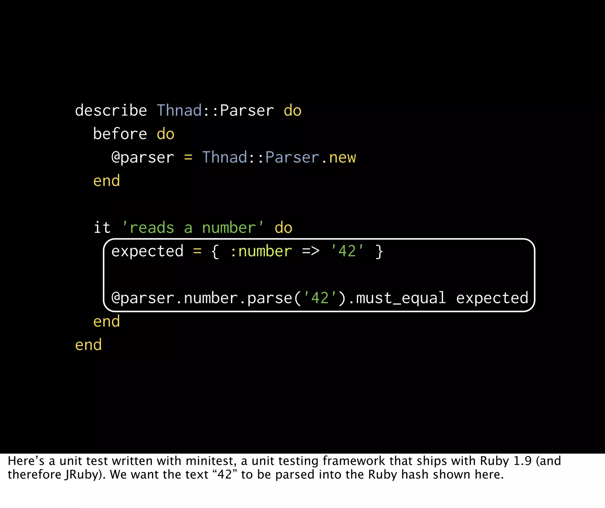 describe Thnad::Parser do before do @parser = Thnad::Parser.new end it 'reads a number' do expected = { :number => '42' } @parser.number.parse('42').must_equal expected end end Here’s a unit test written with minitest, a unit testing framework that ships with Ruby 1.9 (and therefore JRuby). We want the text “42” to be parsed into the Ruby hash shown here. 