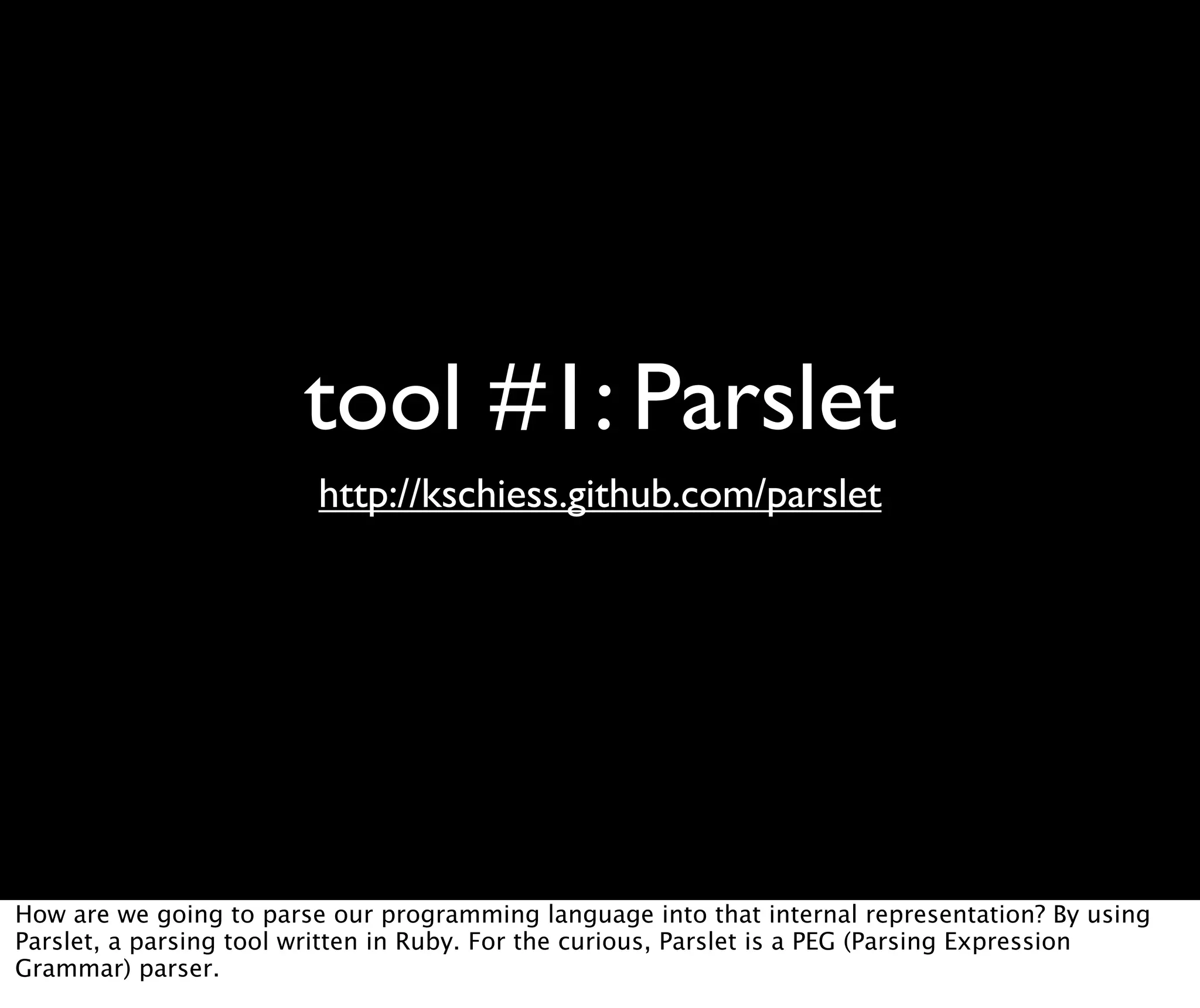 tool #1: Parslet http://kschiess.github.com/parslet How are we going to parse our programming language into that internal representation? By using Parslet, a parsing tool written in Ruby. For the curious, Parslet is a PEG (Parsing Expression Grammar) parser. 