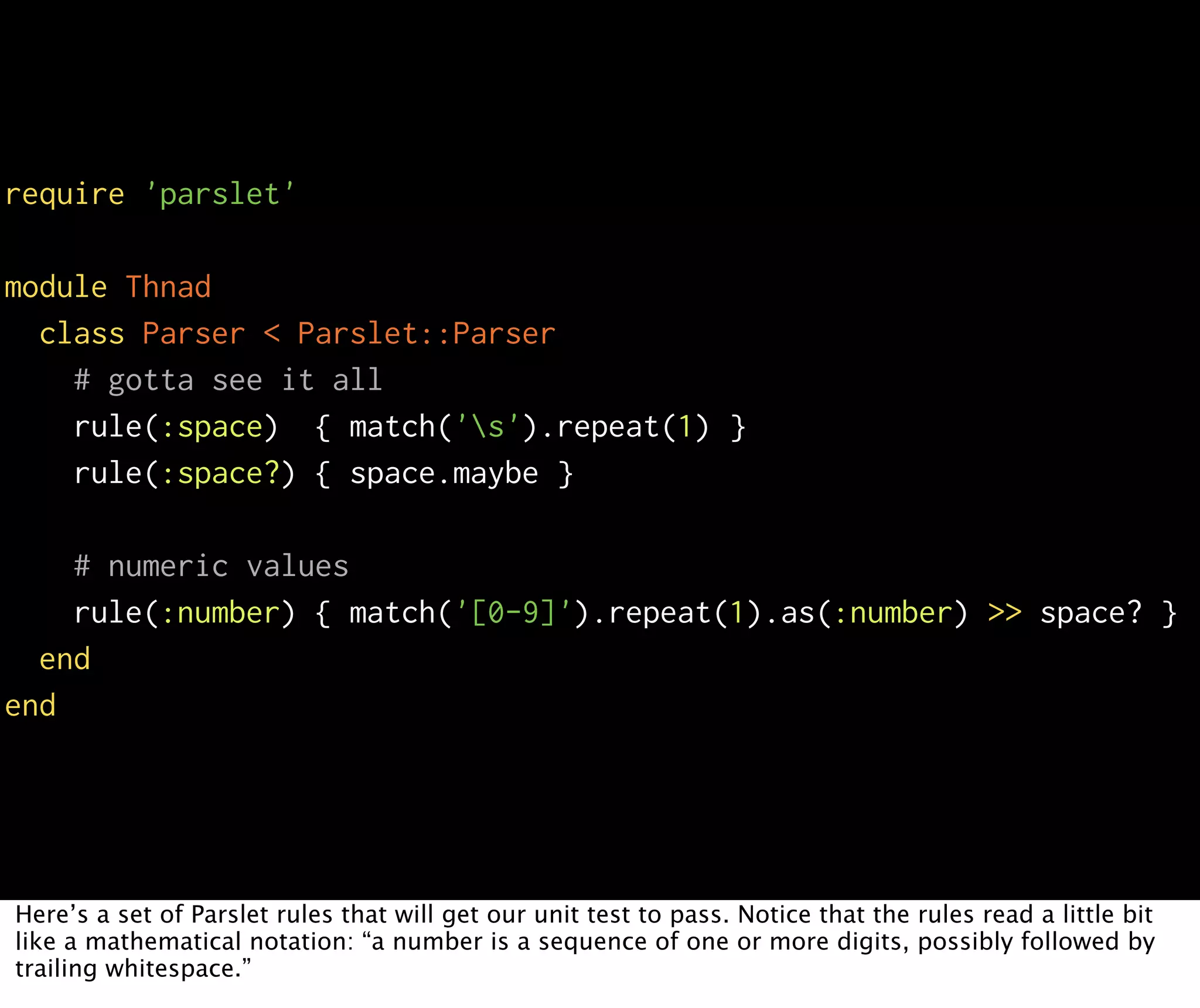require 'parslet' module Thnad class Parser < Parslet::Parser # gotta see it all rule(:space) { match('s').repeat(1) } rule(:space?) { space.maybe } # numeric values rule(:number) { match('[0-9]').repeat(1).as(:number) >> space? } end end Here’s a set of Parslet rules that will get our unit test to pass. Notice that the rules read a little bit like a mathematical notation: “a number is a sequence of one or more digits, possibly followed by trailing whitespace.” 