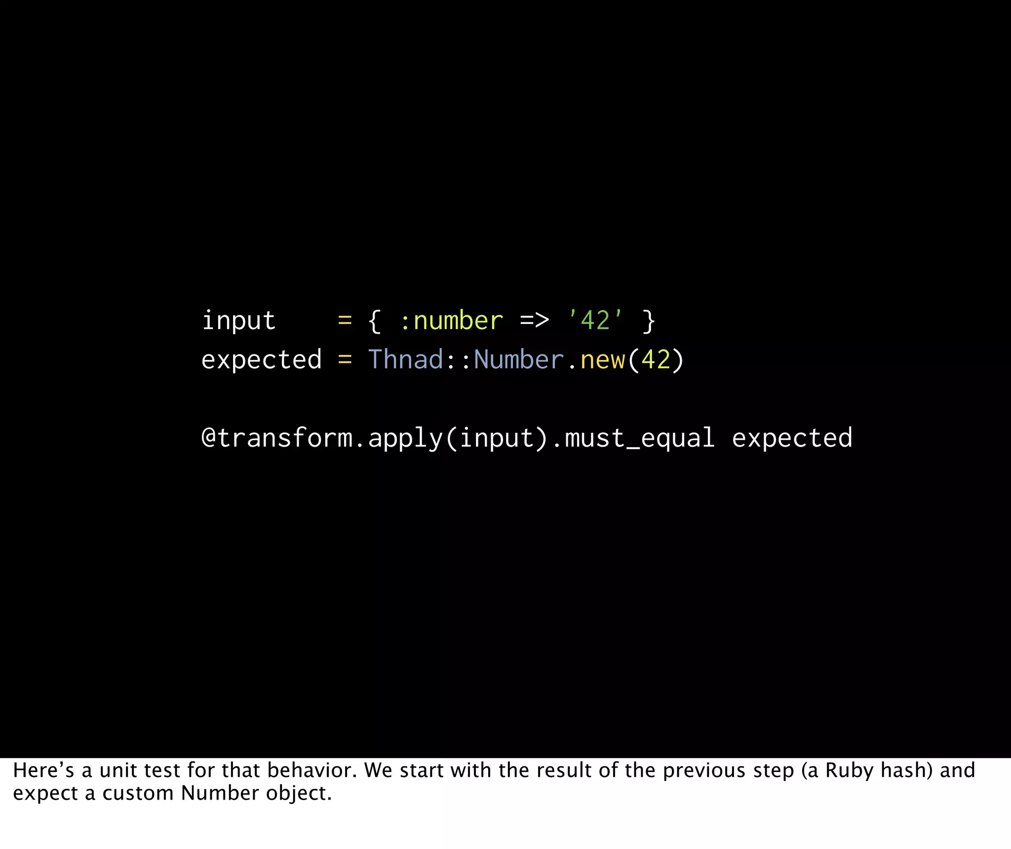 input = { :number => '42' } expected = Thnad::Number.new(42) @transform.apply(input).must_equal expected Here’s a unit test for that behavior. We start with the result of the previous step (a Ruby hash) and expect a custom Number object. 