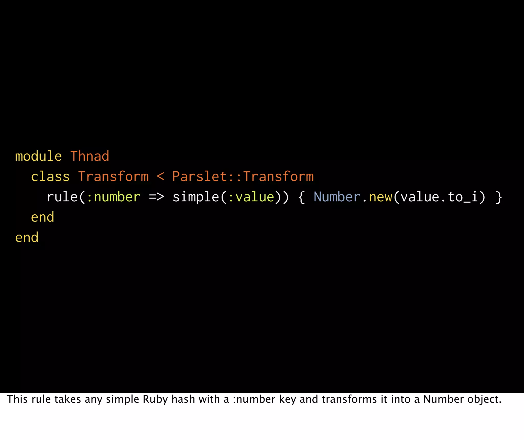 module Thnad class Transform < Parslet::Transform rule(:number => simple(:value)) { Number.new(value.to_i) } end end This rule takes any simple Ruby hash with a :number key and transforms it into a Number object. 