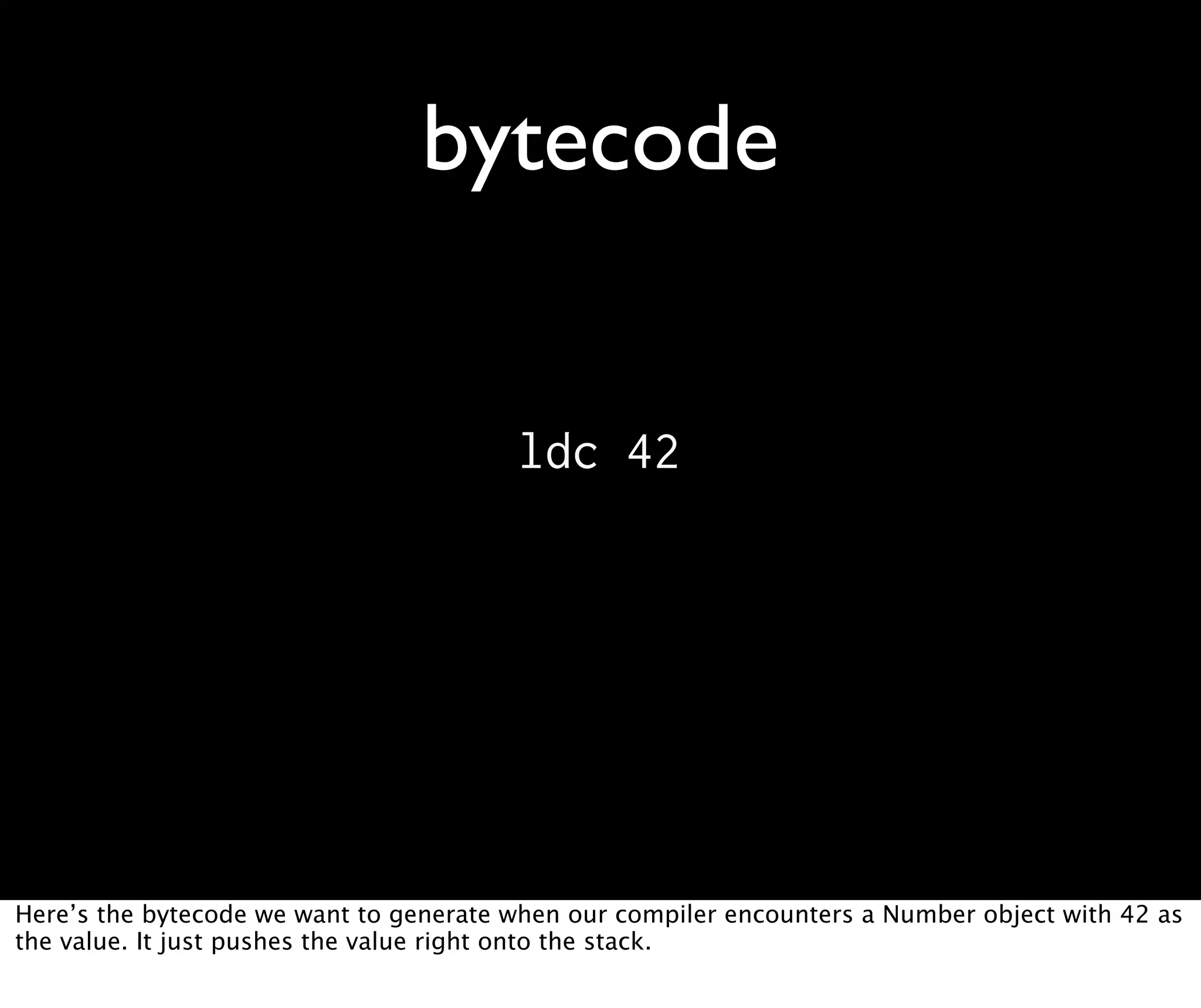 bytecode ldc 42 Here’s the bytecode we want to generate when our compiler encounters a Number object with 42 as the value. It just pushes the value right onto the stack. 
