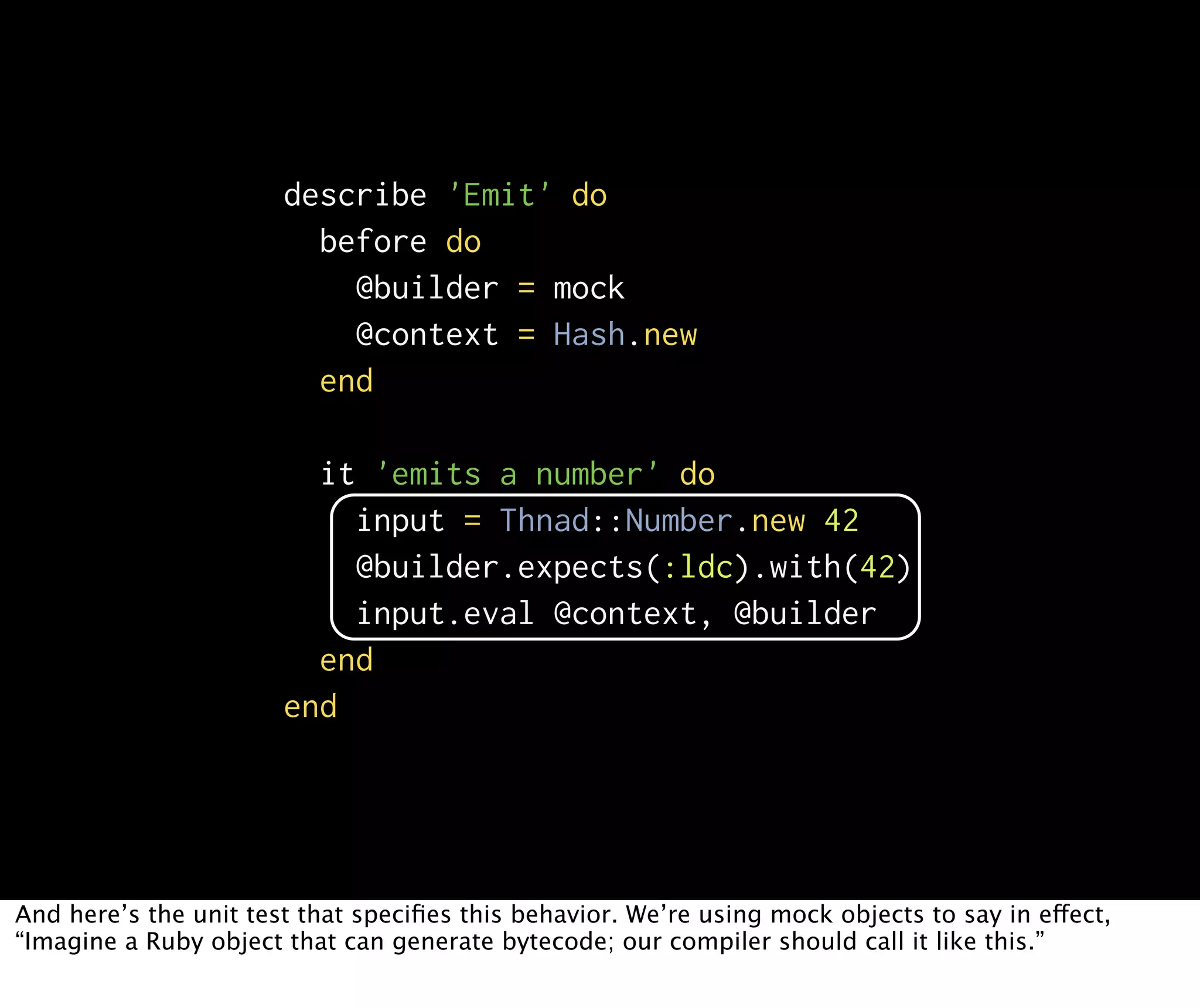 describe 'Emit' do before do @builder = mock @context = Hash.new end it 'emits a number' do input = Thnad::Number.new 42 @builder.expects(:ldc).with(42) input.eval @context, @builder end end And here’s the unit test that speciﬁes this behavior. We’re using mock objects to say in effect, “Imagine a Ruby object that can generate bytecode; our compiler should call it like this.” 