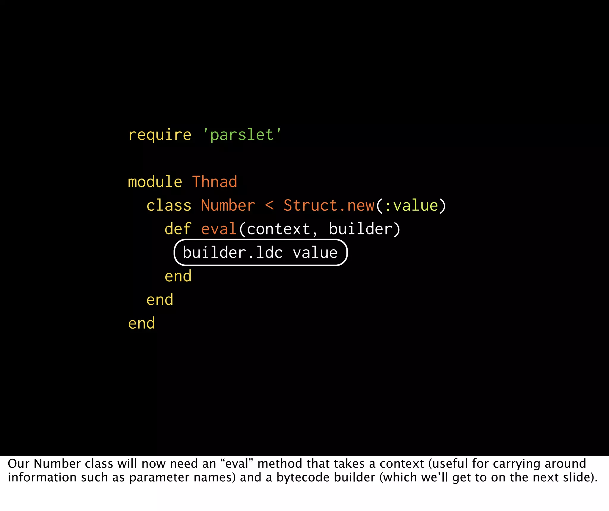 require 'parslet' module Thnad class Number < Struct.new(:value) def eval(context, builder) builder.ldc value end end end Our Number class will now need an “eval” method that takes a context (useful for carrying around information such as parameter names) and a bytecode builder (which we’ll get to on the next slide). 