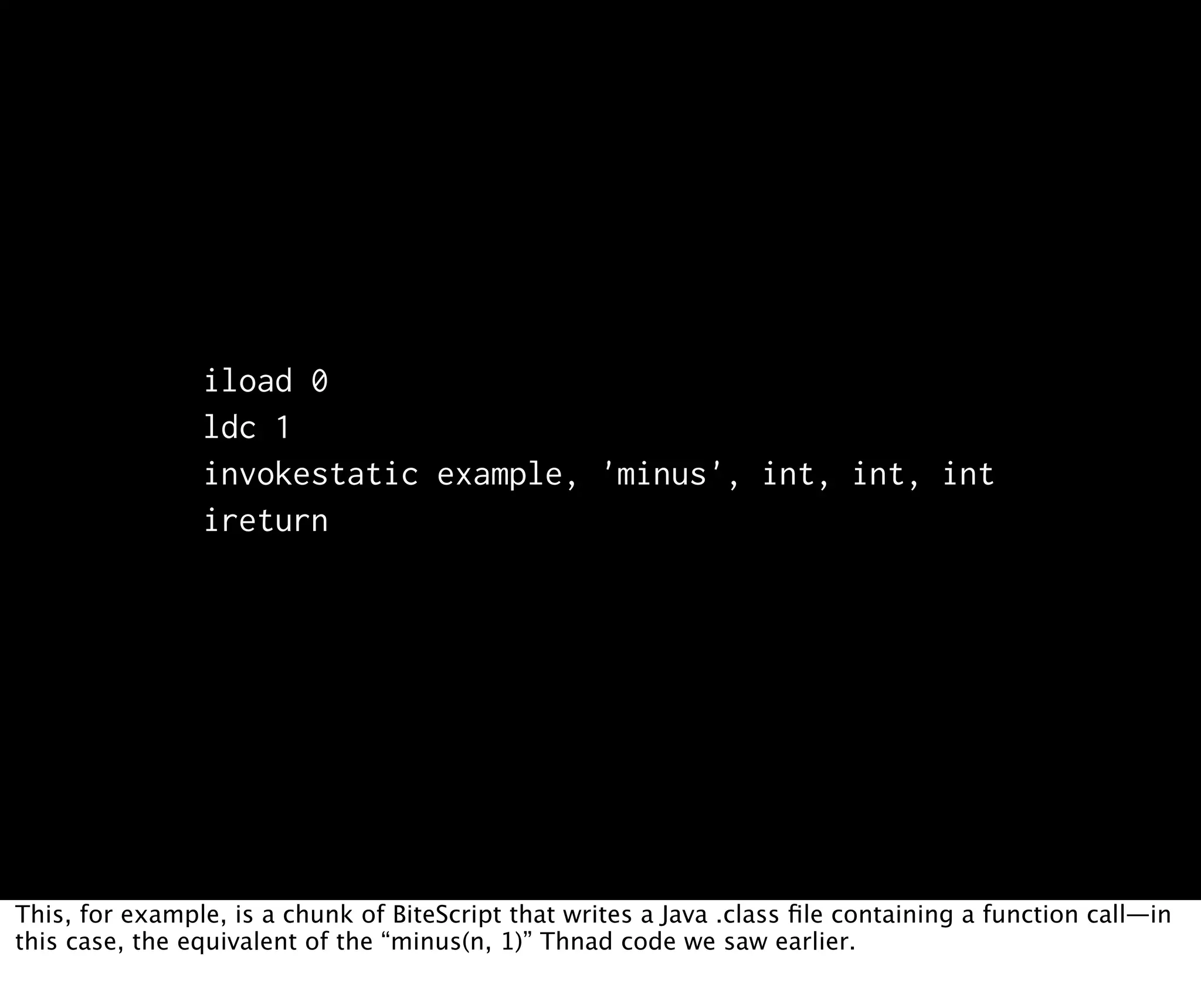 iload 0 ldc 1 invokestatic example, 'minus', int, int, int ireturn This, for example, is a chunk of BiteScript that writes a Java .class ﬁle containing a function call—in this case, the equivalent of the “minus(n, 1)” Thnad code we saw earlier. 