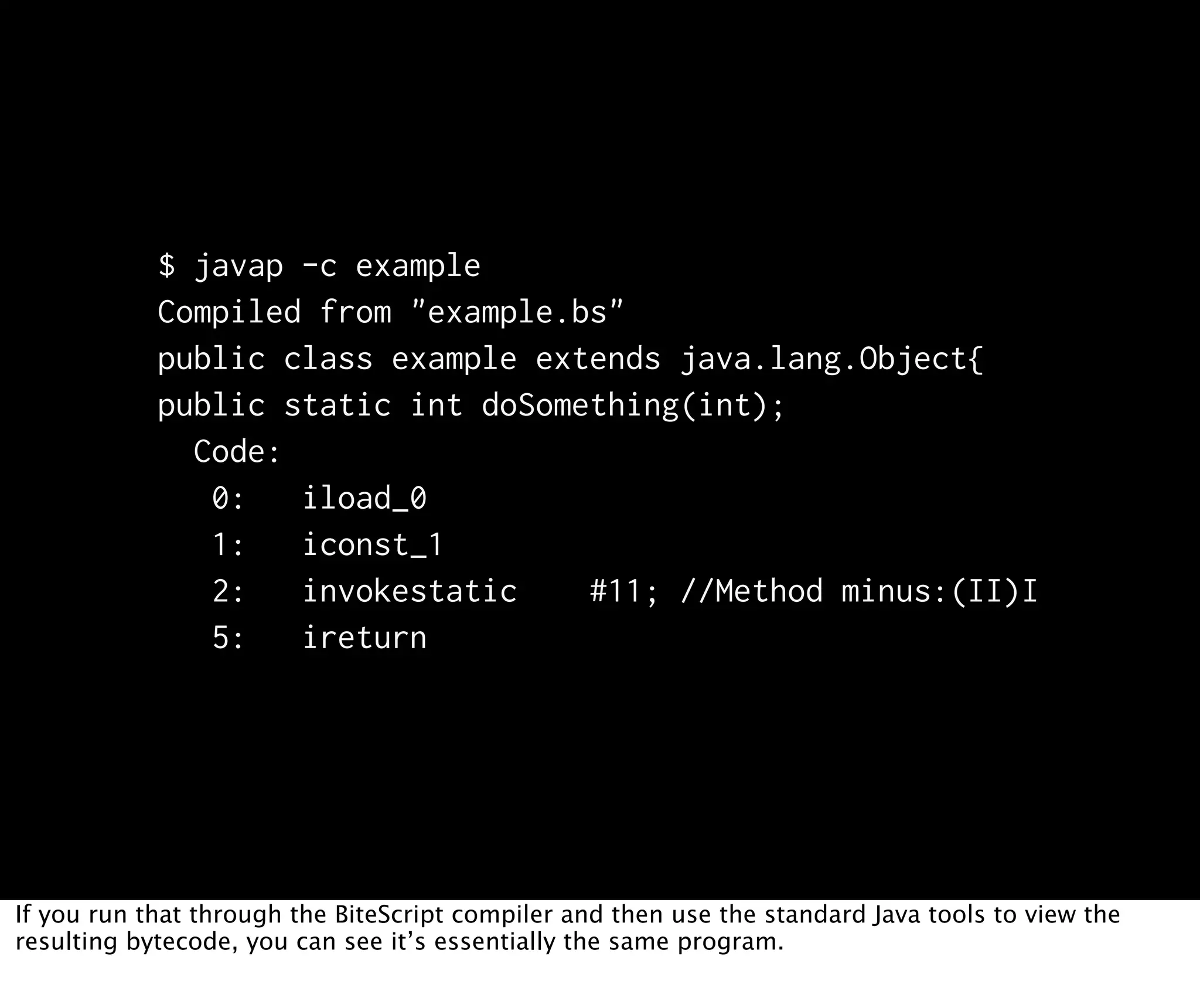 $ javap -c example Compiled from "example.bs" public class example extends java.lang.Object{ public static int doSomething(int); Code: 0: iload_0 1: iconst_1 2: invokestatic #11; //Method minus:(II)I 5: ireturn If you run that through the BiteScript compiler and then use the standard Java tools to view the resulting bytecode, you can see it’s essentially the same program. 