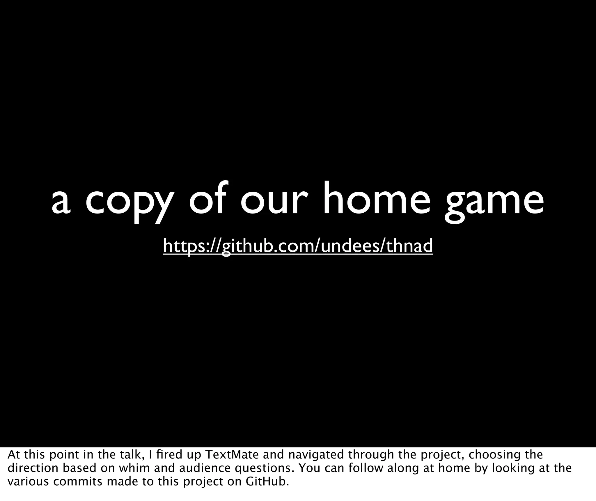 a copy of our home game https://github.com/undees/thnad At this point in the talk, I ﬁred up TextMate and navigated through the project, choosing the direction based on whim and audience questions. You can follow along at home by looking at the various commits made to this project on GitHub. 