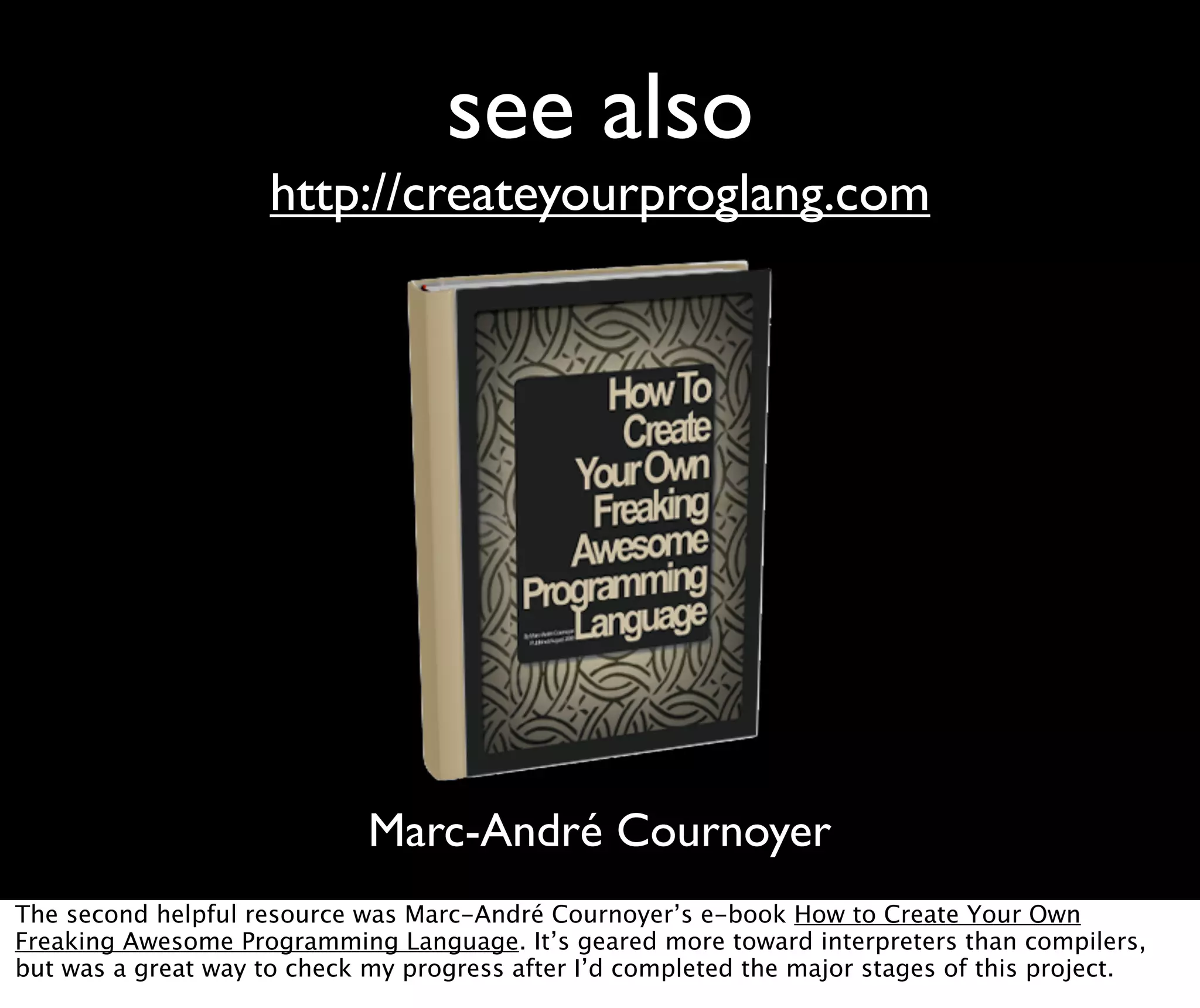 see also http://createyourproglang.com Marc-André Cournoyer The second helpful resource was Marc-André Cournoyer’s e-book How to Create Your Own Freaking Awesome Programming Language. It’s geared more toward interpreters than compilers, but was a great way to check my progress after I’d completed the major stages of this project. 