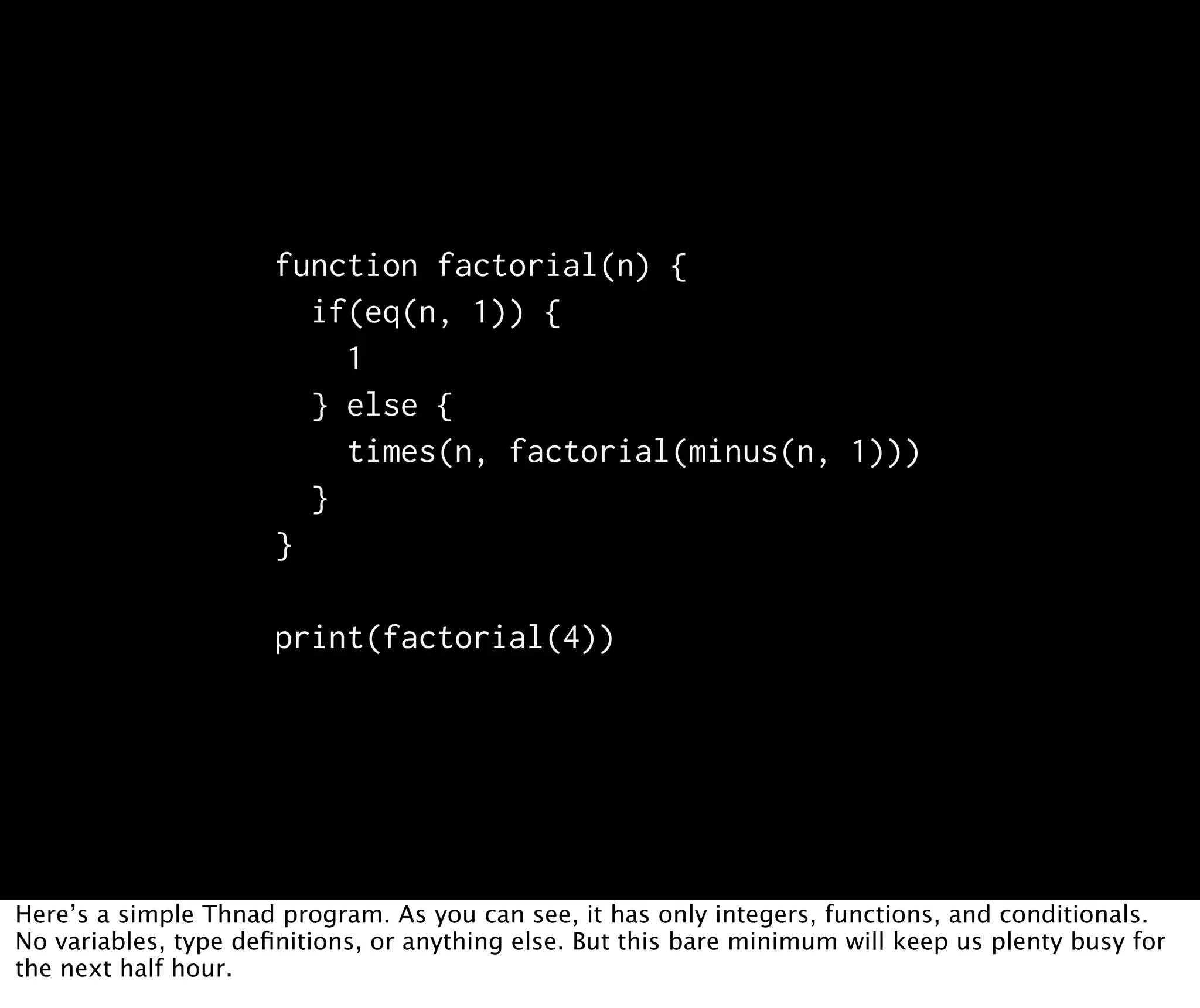 function factorial(n) { if(eq(n, 1)) { 1 } else { times(n, factorial(minus(n, 1))) } } print(factorial(4)) Here’s a simple Thnad program. As you can see, it has only integers, functions, and conditionals. No variables, type deﬁnitions, or anything else. But this bare minimum will keep us plenty busy for the next half hour. 