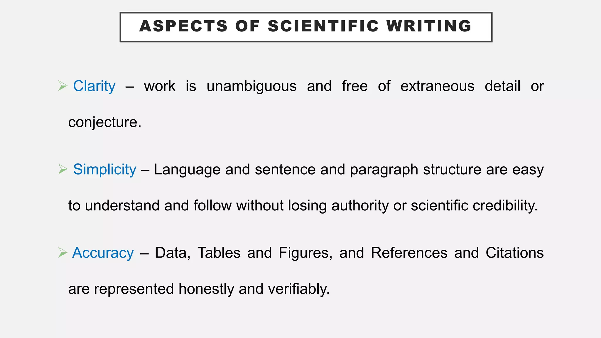 ASPECTS OF SCIENTIFIC WRITING
 Clarity – work is unambiguous and free of extraneous detail or
conjecture.
 Simplicity – Language and sentence and paragraph structure are easy
to understand and follow without losing authority or scientific credibility.
 Accuracy – Data, Tables and Figures, and References and Citations
are represented honestly and verifiably.
 