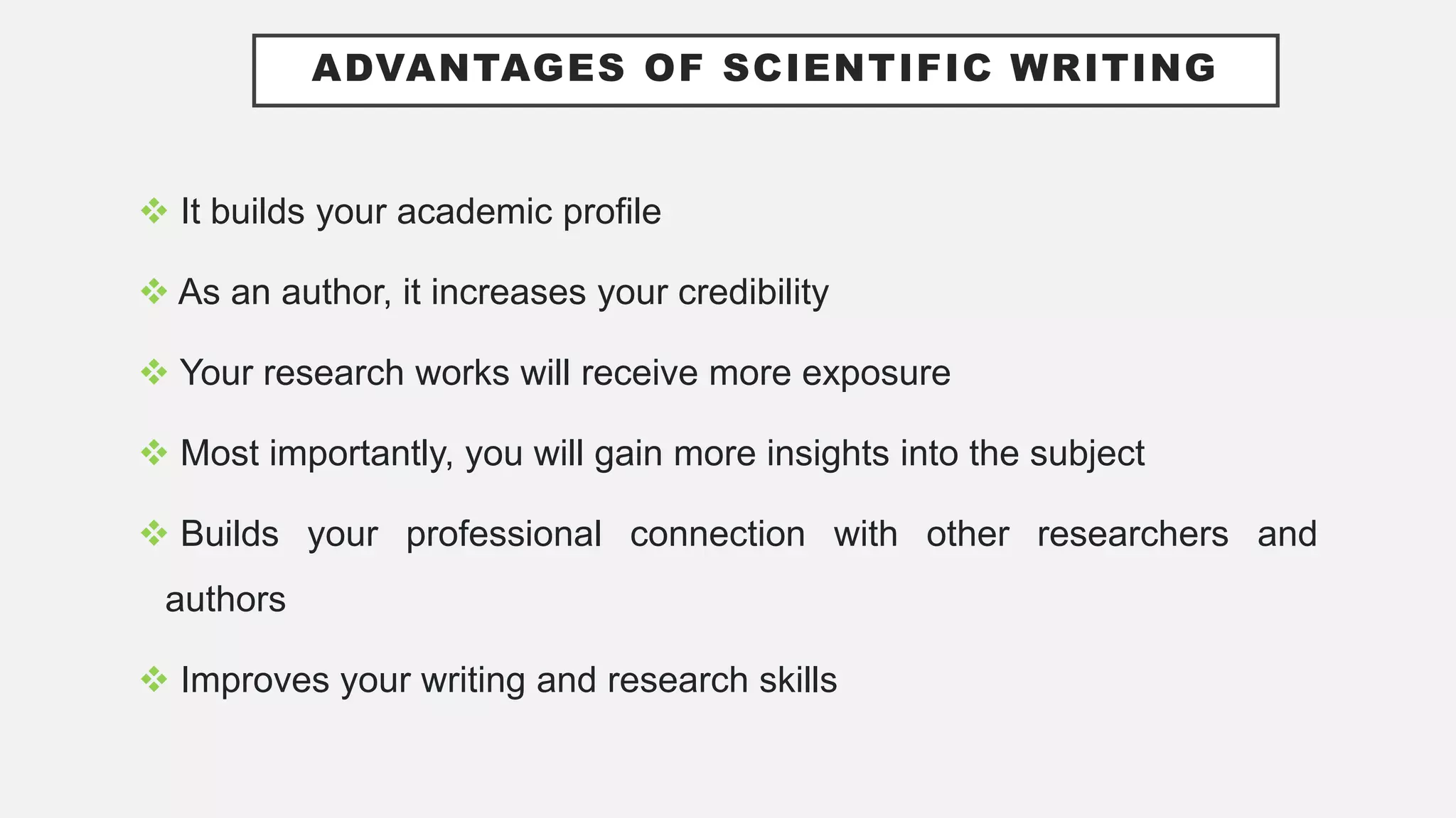 ADVANTAGES OF SCIENTIFIC WRITING
 It builds your academic profile
 As an author, it increases your credibility
 Your research works will receive more exposure
 Most importantly, you will gain more insights into the subject
 Builds your professional connection with other researchers and
authors
 Improves your writing and research skills
 