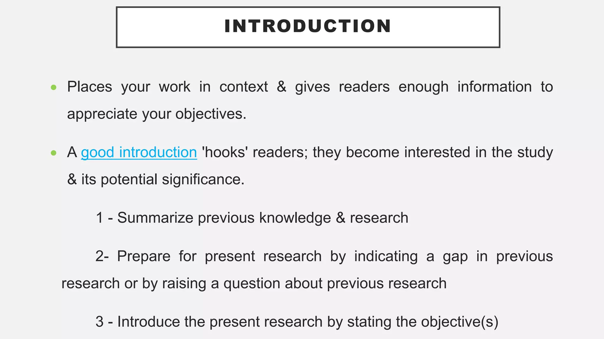 INTRODUCTION
 Places your work in context & gives readers enough information to
appreciate your objectives.
 A good introduction 'hooks' readers; they become interested in the study
& its potential significance.
1 - Summarize previous knowledge & research
2- Prepare for present research by indicating a gap in previous
research or by raising a question about previous research
3 - Introduce the present research by stating the objective(s)
 