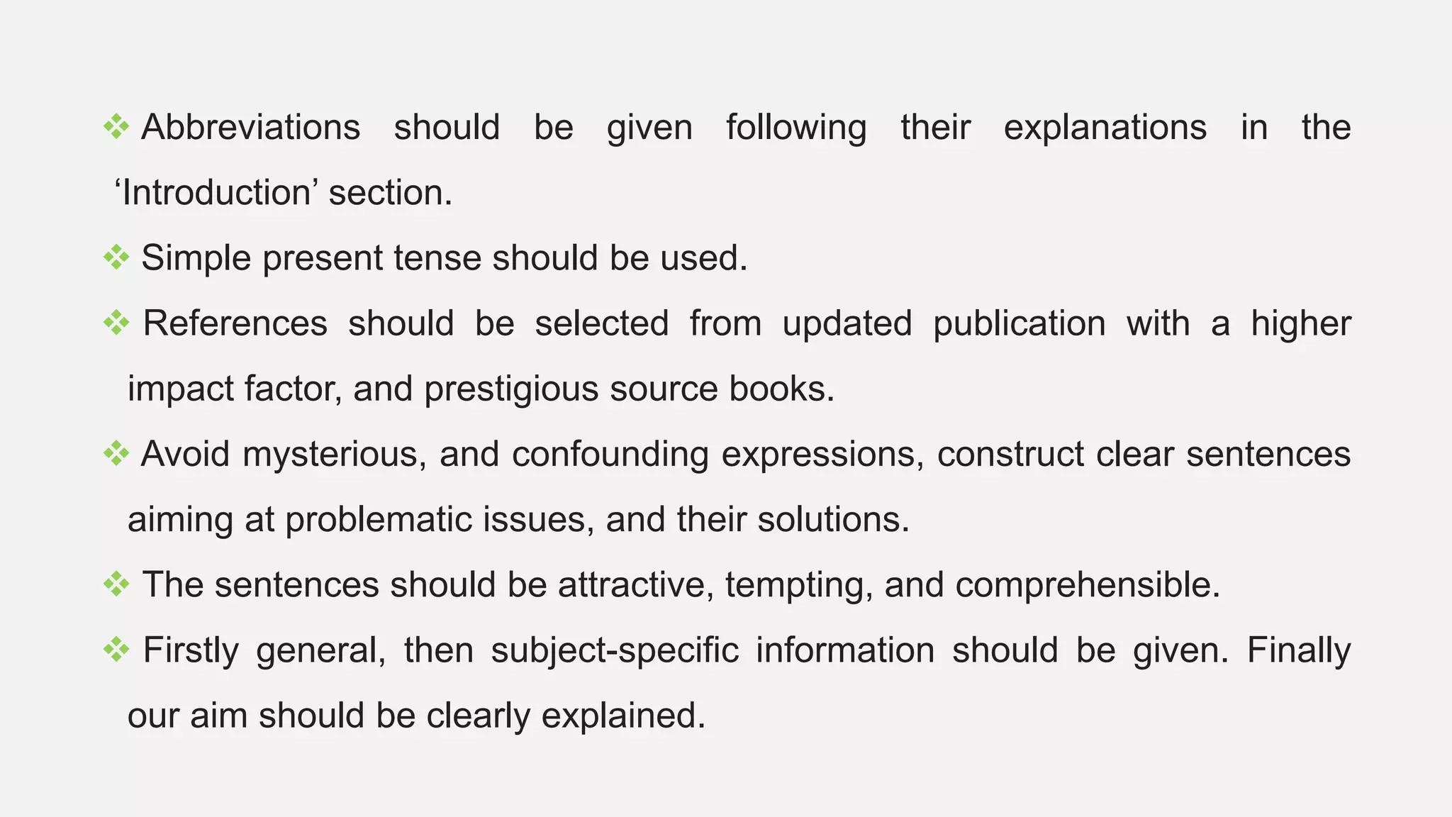  Abbreviations should be given following their explanations in the
‘Introduction’ section.
 Simple present tense should be used.
 References should be selected from updated publication with a higher
impact factor, and prestigious source books.
 Avoid mysterious, and confounding expressions, construct clear sentences
aiming at problematic issues, and their solutions.
 The sentences should be attractive, tempting, and comprehensible.
 Firstly general, then subject-specific information should be given. Finally
our aim should be clearly explained.
 