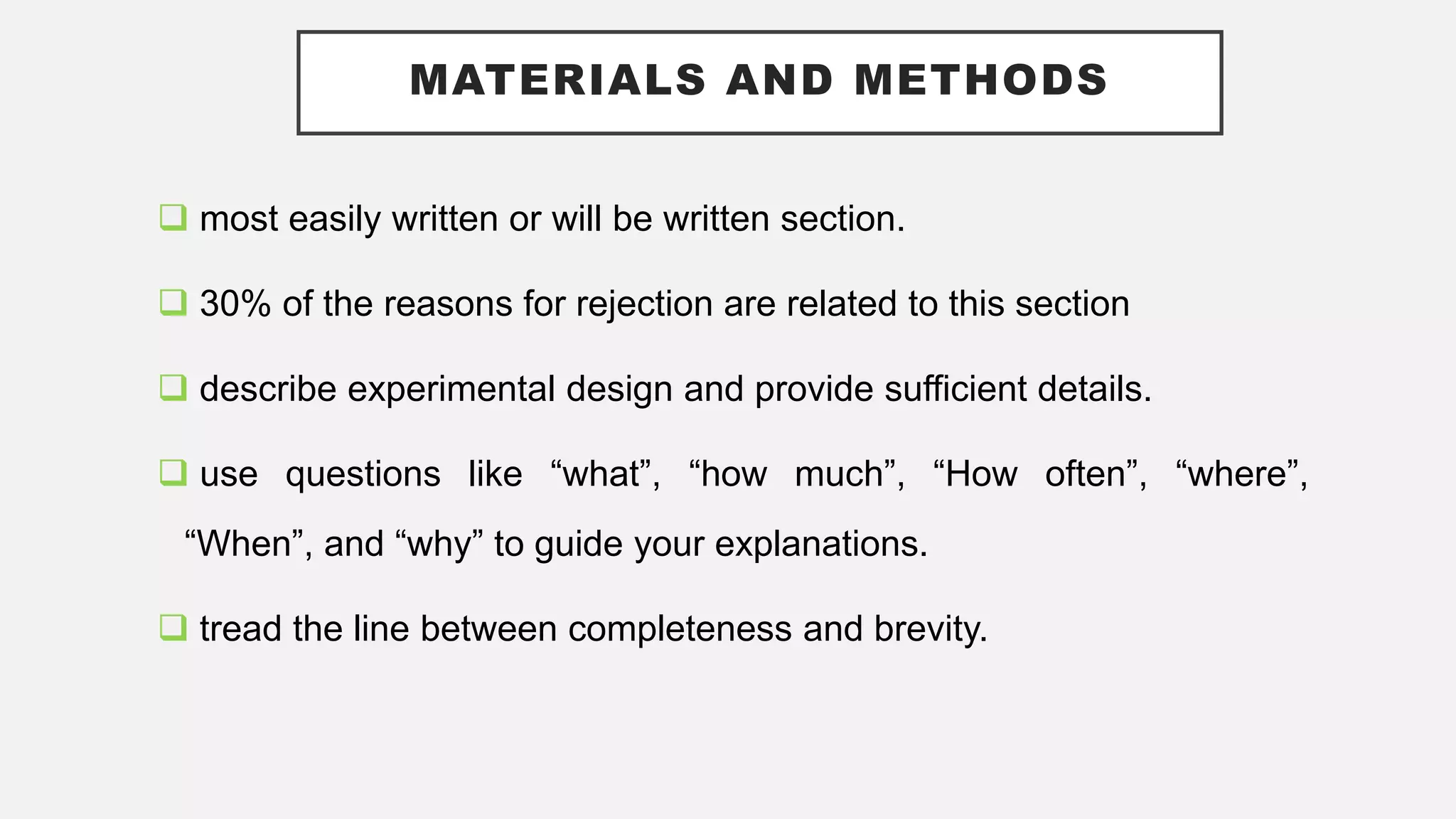 MATERIALS AND METHODS
 most easily written or will be written section.
 30% of the reasons for rejection are related to this section
 describe experimental design and provide sufficient details.
 use questions like “what”, “how much”, “How often”, “where”,
“When”, and “why” to guide your explanations.
 tread the line between completeness and brevity.
 