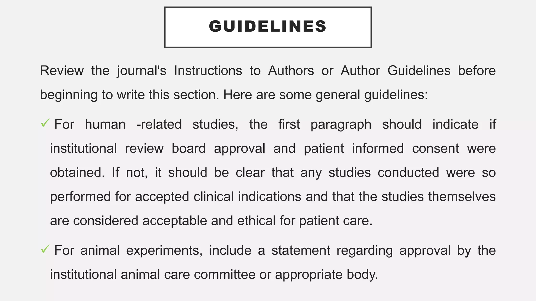 GUIDELINES
Review the journal's Instructions to Authors or Author Guidelines before
beginning to write this section. Here are some general guidelines:
 For human -related studies, the first paragraph should indicate if
institutional review board approval and patient informed consent were
obtained. If not, it should be clear that any studies conducted were so
performed for accepted clinical indications and that the studies themselves
are considered acceptable and ethical for patient care.
 For animal experiments, include a statement regarding approval by the
institutional animal care committee or appropriate body.
 