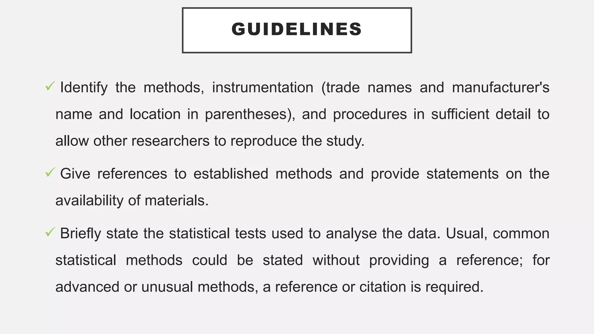 GUIDELINES
 Identify the methods, instrumentation (trade names and manufacturer's
name and location in parentheses), and procedures in sufficient detail to
allow other researchers to reproduce the study.
 Give references to established methods and provide statements on the
availability of materials.
 Briefly state the statistical tests used to analyse the data. Usual, common
statistical methods could be stated without providing a reference; for
advanced or unusual methods, a reference or citation is required.
 