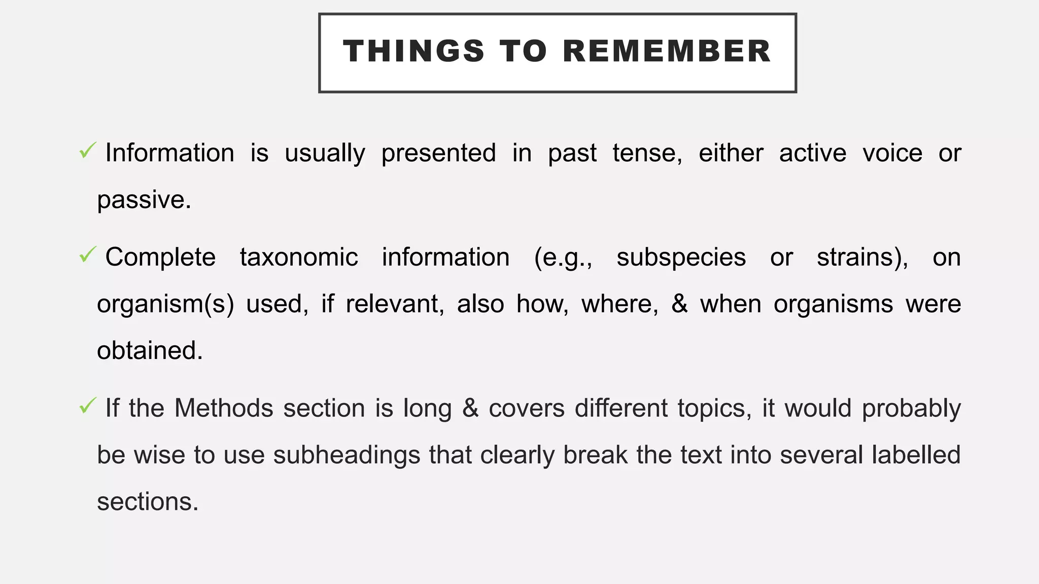 THINGS TO REMEMBER
 Information is usually presented in past tense, either active voice or
passive.
 Complete taxonomic information (e.g., subspecies or strains), on
organism(s) used, if relevant, also how, where, & when organisms were
obtained.
 If the Methods section is long & covers different topics, it would probably
be wise to use subheadings that clearly break the text into several labelled
sections.
 