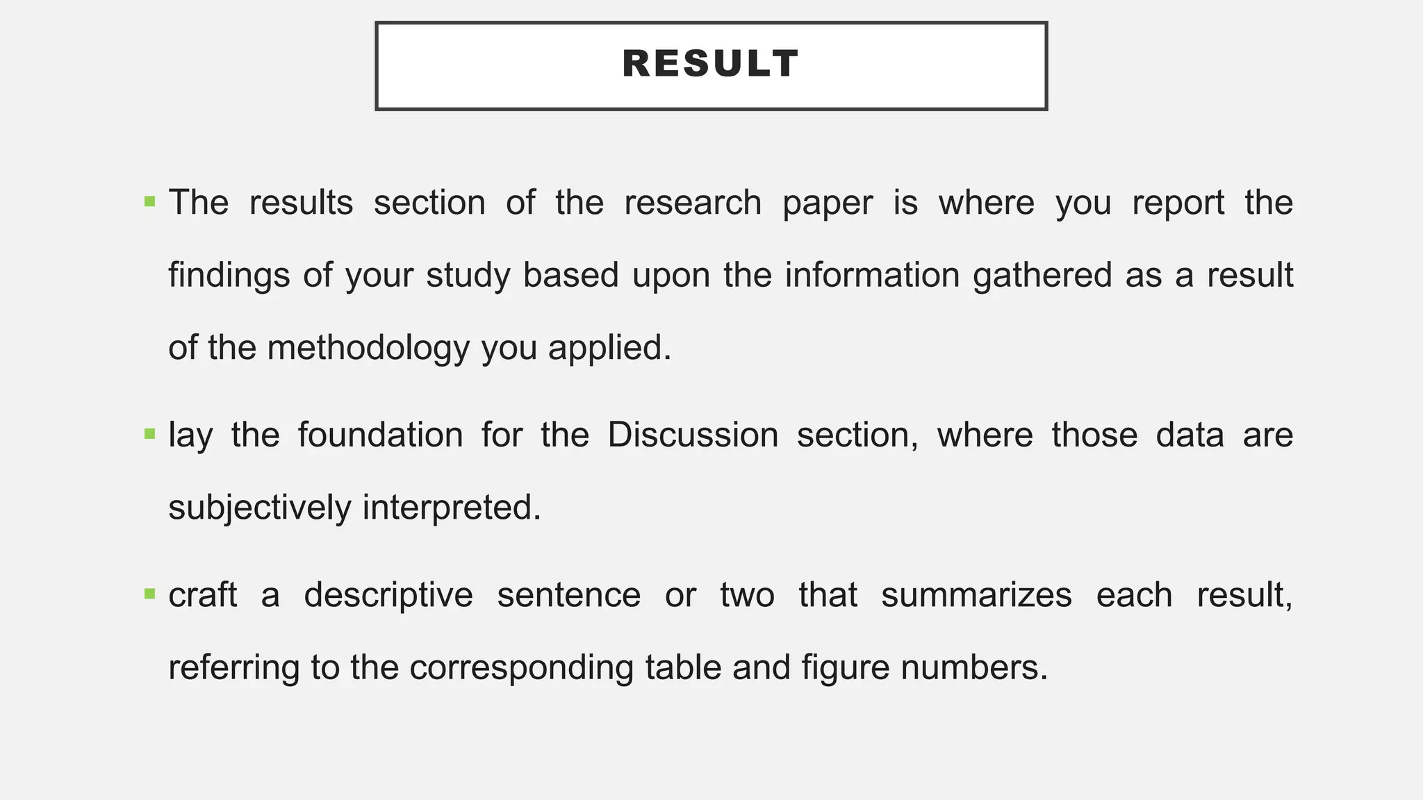 RESULT
 The results section of the research paper is where you report the
findings of your study based upon the information gathered as a result
of the methodology you applied.
 lay the foundation for the Discussion section, where those data are
subjectively interpreted.
 craft a descriptive sentence or two that summarizes each result,
referring to the corresponding table and figure numbers.
 